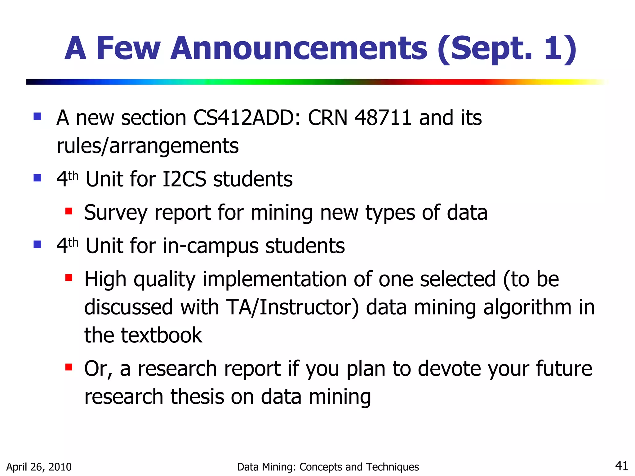 A Few Announcements (Sept. 1) A new section CS412ADD: CRN 48711 and its rules/arrangements 4 th  Unit for I2CS students Survey report for mining new types of data 4 th  Unit for in-campus students High quality implementation of one selected (to be discussed with TA/Instructor) data mining algorithm in the textbook Or, a research report if you plan to devote your future research thesis on data mining 