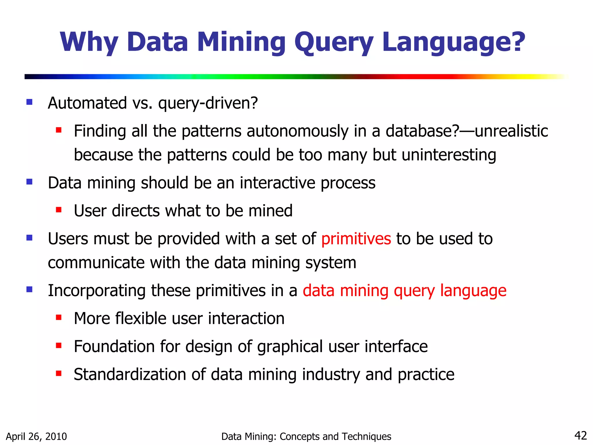 Why Data Mining Query Language?  Automated vs. query-driven? Finding all the patterns autonomously in a database?—unrealistic because the patterns could be too many but uninteresting Data mining should be an interactive process  User directs what to be mined Users must be provided with a set of  primitives   to be used to communicate with the data mining system Incorporating these primitives in a  data mining query language More flexible user interaction  Foundation for design of graphical user interface Standardization of data mining industry and practice 