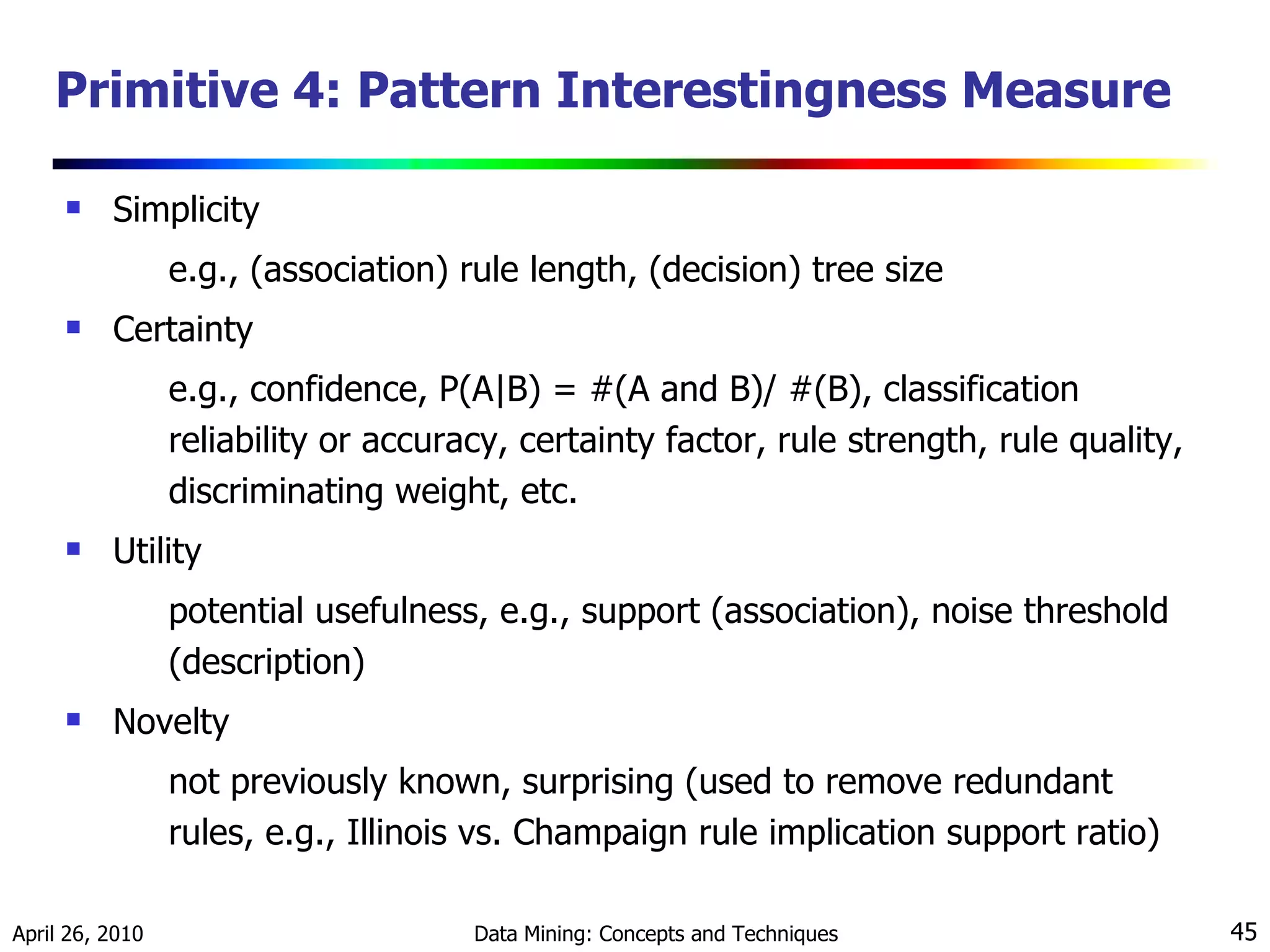 Primitive 4: Pattern Interestingness Measure  Simplicity e.g., (association) rule length, (decision) tree size Certainty e.g., confidence, P(A|B) = #(A and B)/ #(B), classification reliability or accuracy, certainty factor, rule strength, rule quality, discriminating weight, etc. Utility potential usefulness, e.g., support (association), noise threshold (description) Novelty not previously known, surprising (used to remove redundant rules, e.g., Illinois vs. Champaign rule implication support ratio) 