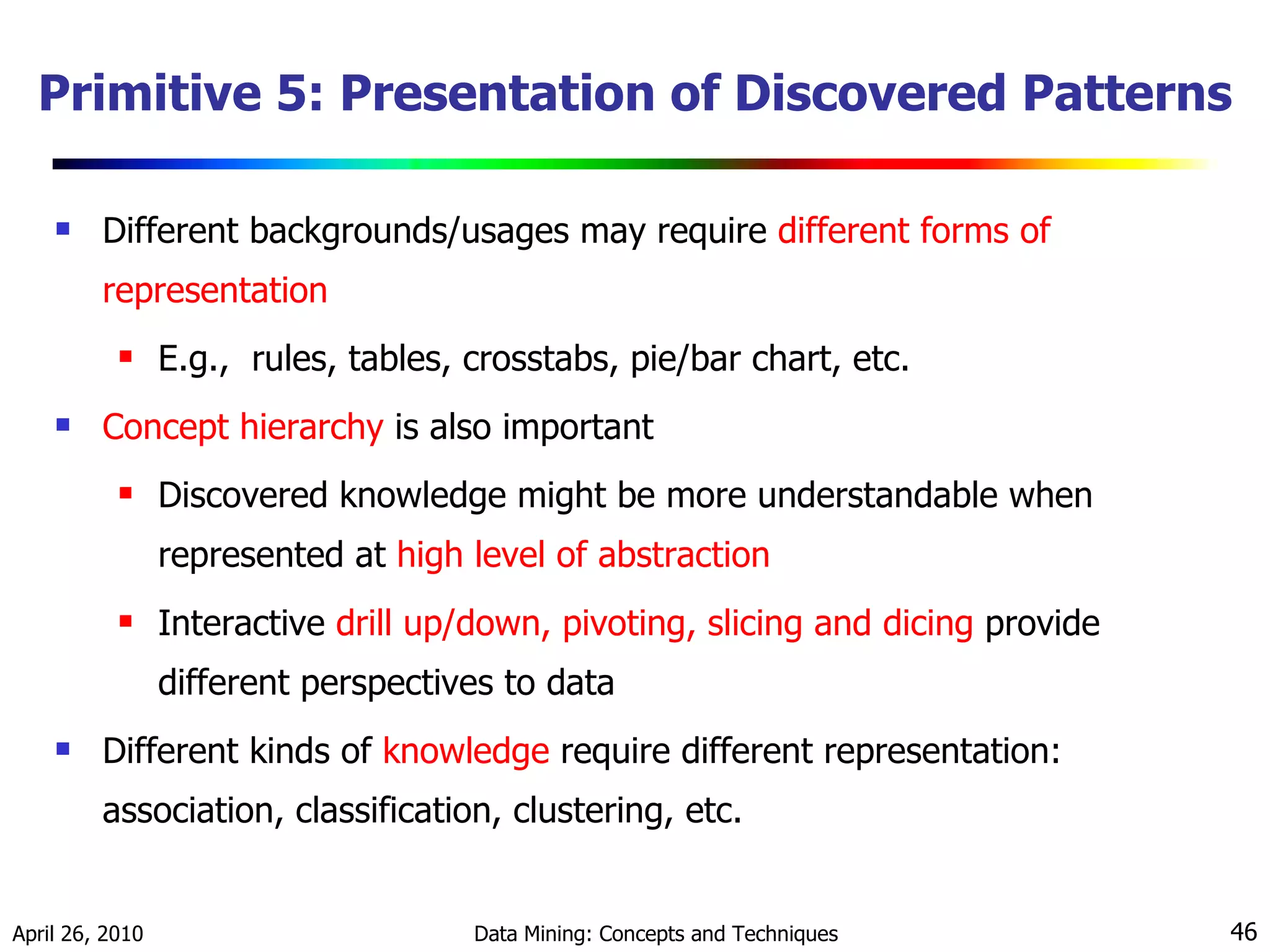 Primitive 5: Presentation of Discovered Patterns Different backgrounds/usages may require  different forms of representation E.g.,  rules, tables, crosstabs, pie/bar chart, etc. Concept hierarchy  is also important  Discovered knowledge might be more understandable when represented at  high level of abstraction   Interactive  drill up/down, pivoting, slicing and dicing  provide different perspectives to data Different kinds of  knowledge  require different representation: association, classification, clustering, etc. 