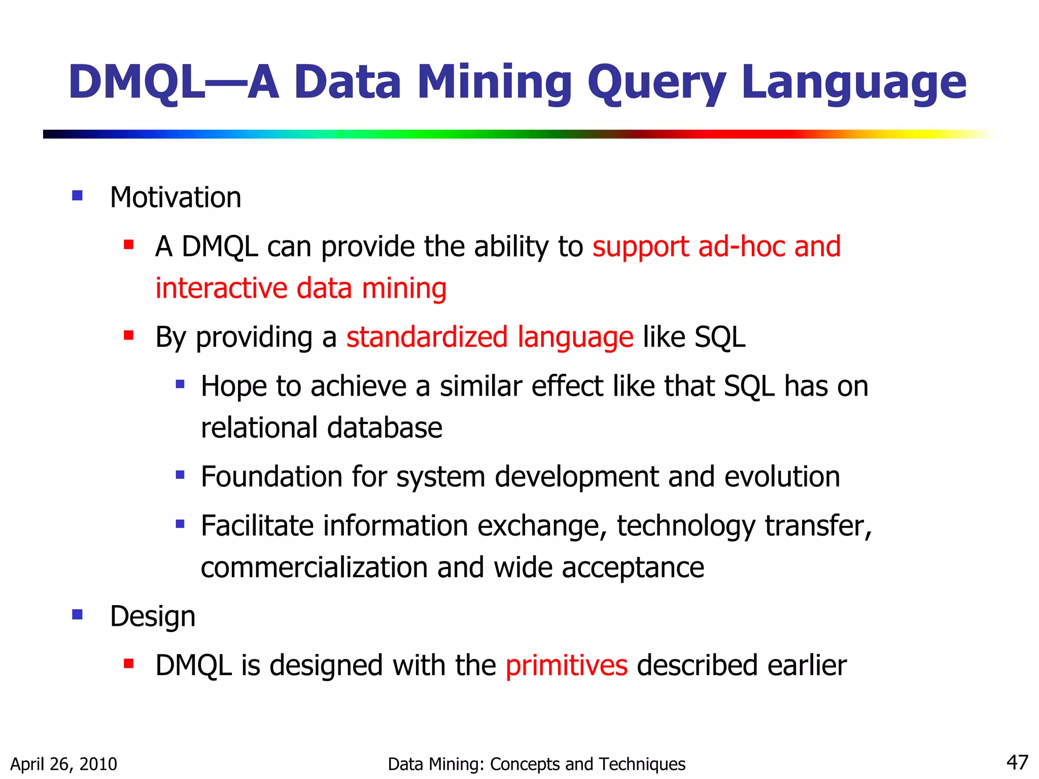 DMQL—A Data Mining Query Language  Motivation A DMQL can provide the ability to  support ad-hoc and interactive data mining By providing a  standardized language  like SQL Hope to achieve a similar effect like that SQL has on relational database Foundation for system development and evolution Facilitate information exchange, technology transfer, commercialization and wide acceptance Design DMQL is designed with the  primitives  described earlier 