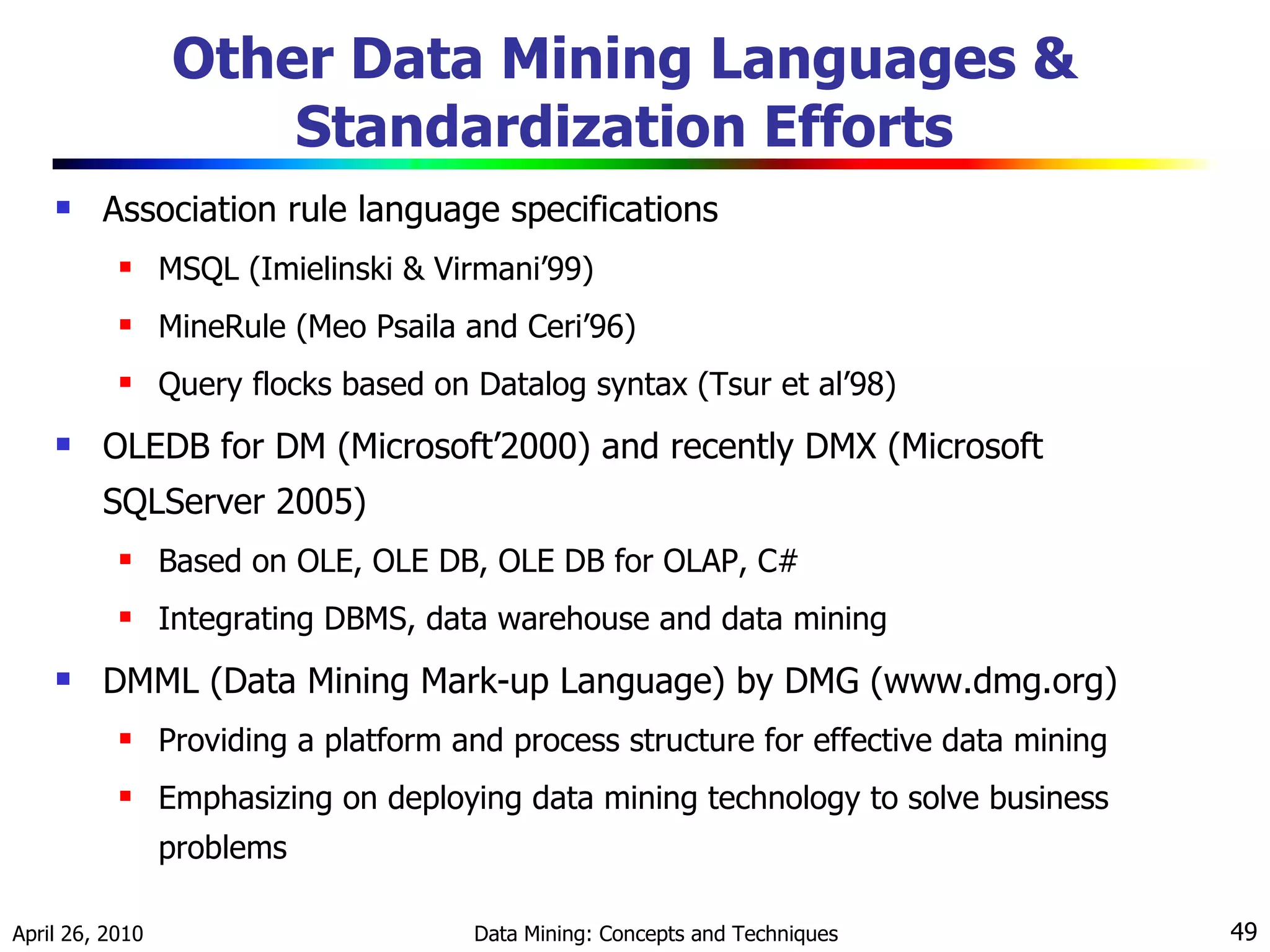 Other Data Mining Languages & Standardization Efforts Association rule language specifications MSQL (Imielinski & Virmani’99) MineRule (Meo Psaila and Ceri’96)  Query flocks based on Datalog syntax (Tsur et al’98) OLEDB for DM (Microsoft’2000) and recently DMX (Microsoft SQLServer 2005) Based on OLE, OLE DB, OLE DB for OLAP, C# Integrating DBMS, data warehouse and data mining DMML (Data Mining Mark-up Language) by DMG (www.dmg.org) Providing a platform and process structure for effective data mining Emphasizing on deploying data mining technology to solve business problems 