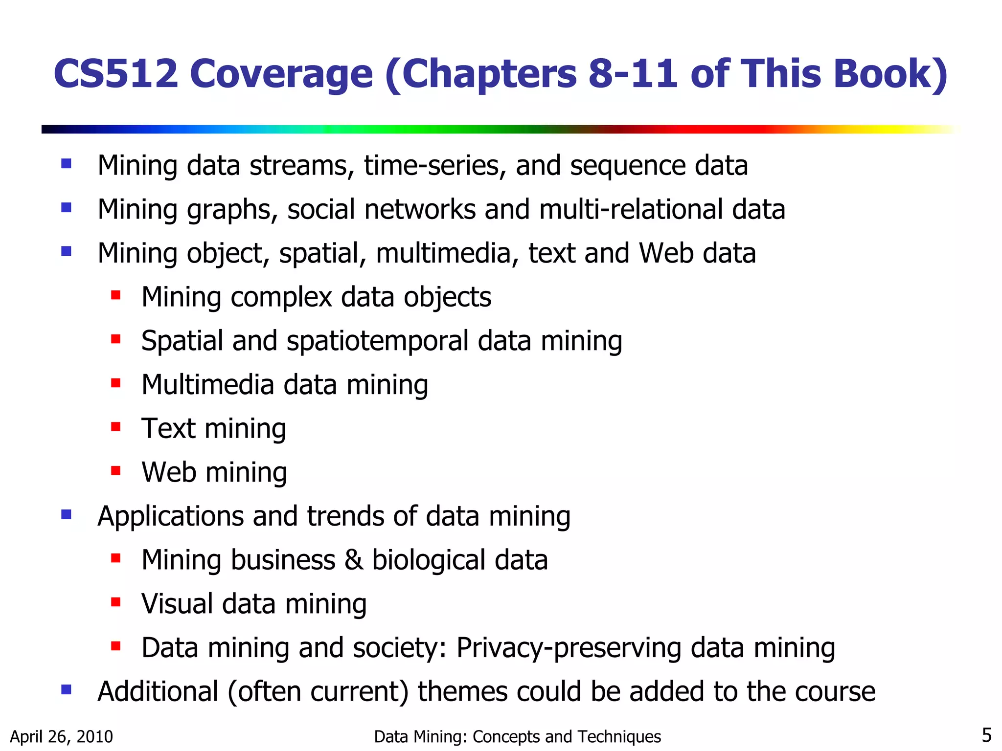 CS512 Coverage (Chapters 8-11 of This Book) Mining data streams, time-series, and sequence data Mining graphs, social networks and multi-relational data  Mining object, spatial, multimedia, text and Web data Mining complex data objects Spatial and spatiotemporal data mining Multimedia data mining Text mining Web mining Applications and trends of data mining Mining business & biological data Visual data mining Data mining and society: Privacy-preserving data mining Additional (often current) themes could be added to the course 