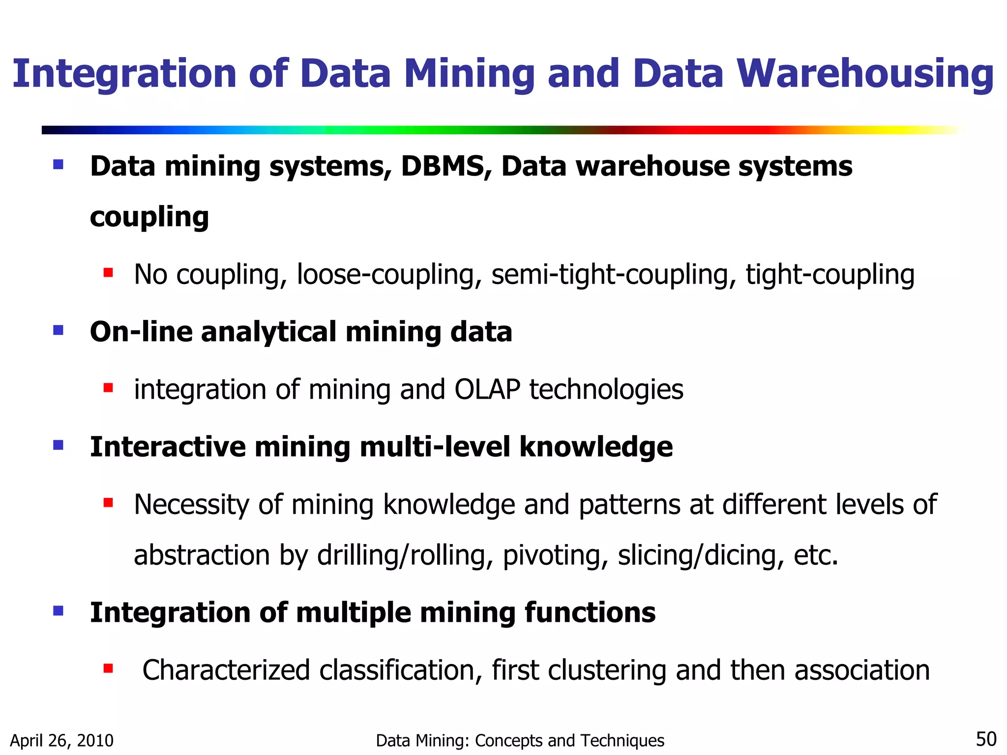 Integration of Data Mining and Data Warehousing Data mining systems, DBMS, Data warehouse systems coupling No coupling, loose-coupling, semi-tight-coupling, tight-coupling On-line analytical mining data integration of mining and OLAP technologies Interactive mining multi-level knowledge Necessity of mining knowledge and patterns at different levels of abstraction by drilling/rolling, pivoting, slicing/dicing, etc. Integration of multiple mining functions Characterized classification, first clustering and then association 