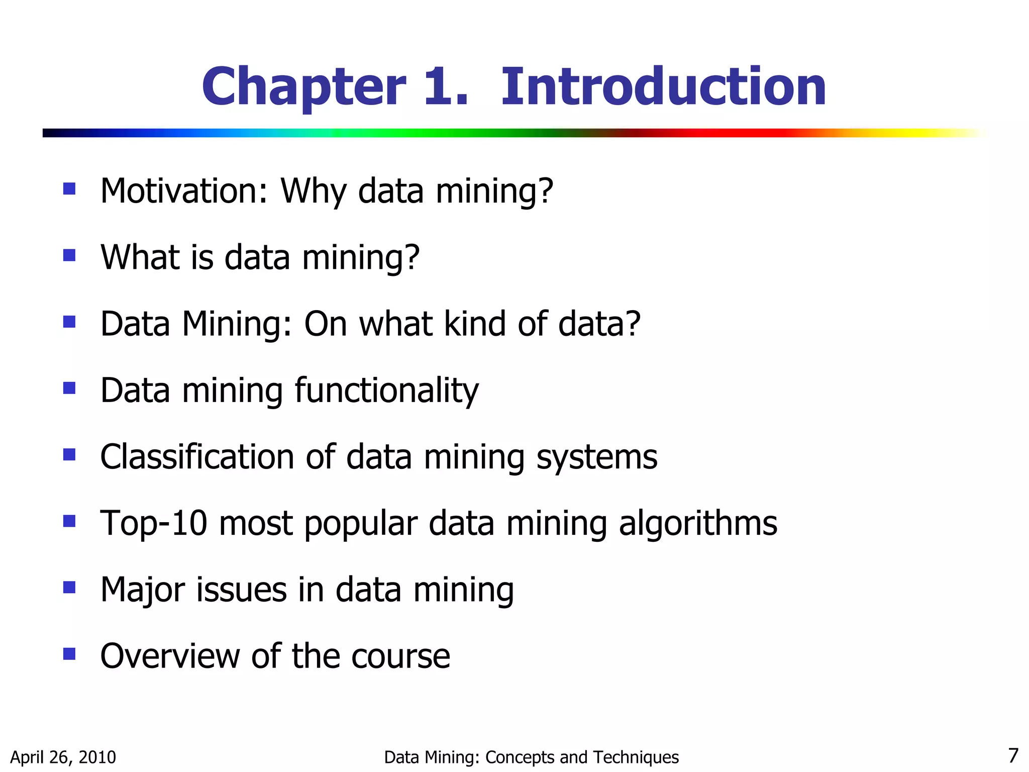 Chapter 1.  Introduction Motivation: Why data mining? What is data mining? Data Mining: On what kind of data? Data mining functionality Classification of data mining systems Top-10 most popular data mining algorithms Major issues in data mining Overview of the course 