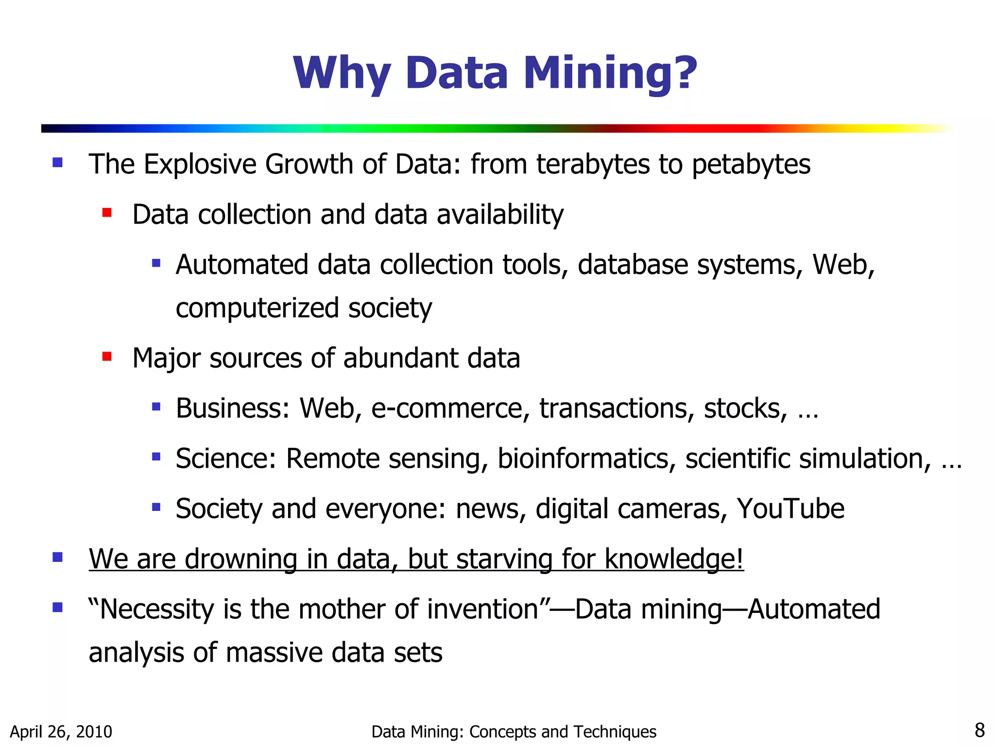 Why Data Mining?  The Explosive Growth of Data: from terabytes to petabytes Data collection and data availability Automated data collection tools, database systems, Web, computerized society Major sources of abundant data Business: Web, e-commerce, transactions, stocks, …  Science: Remote sensing, bioinformatics, scientific simulation, …  Society and everyone: news, digital cameras, YouTube  We are drowning in data, but starving for knowledge!   “ Necessity is the mother of invention” — Data mining — Automated analysis of massive data sets 