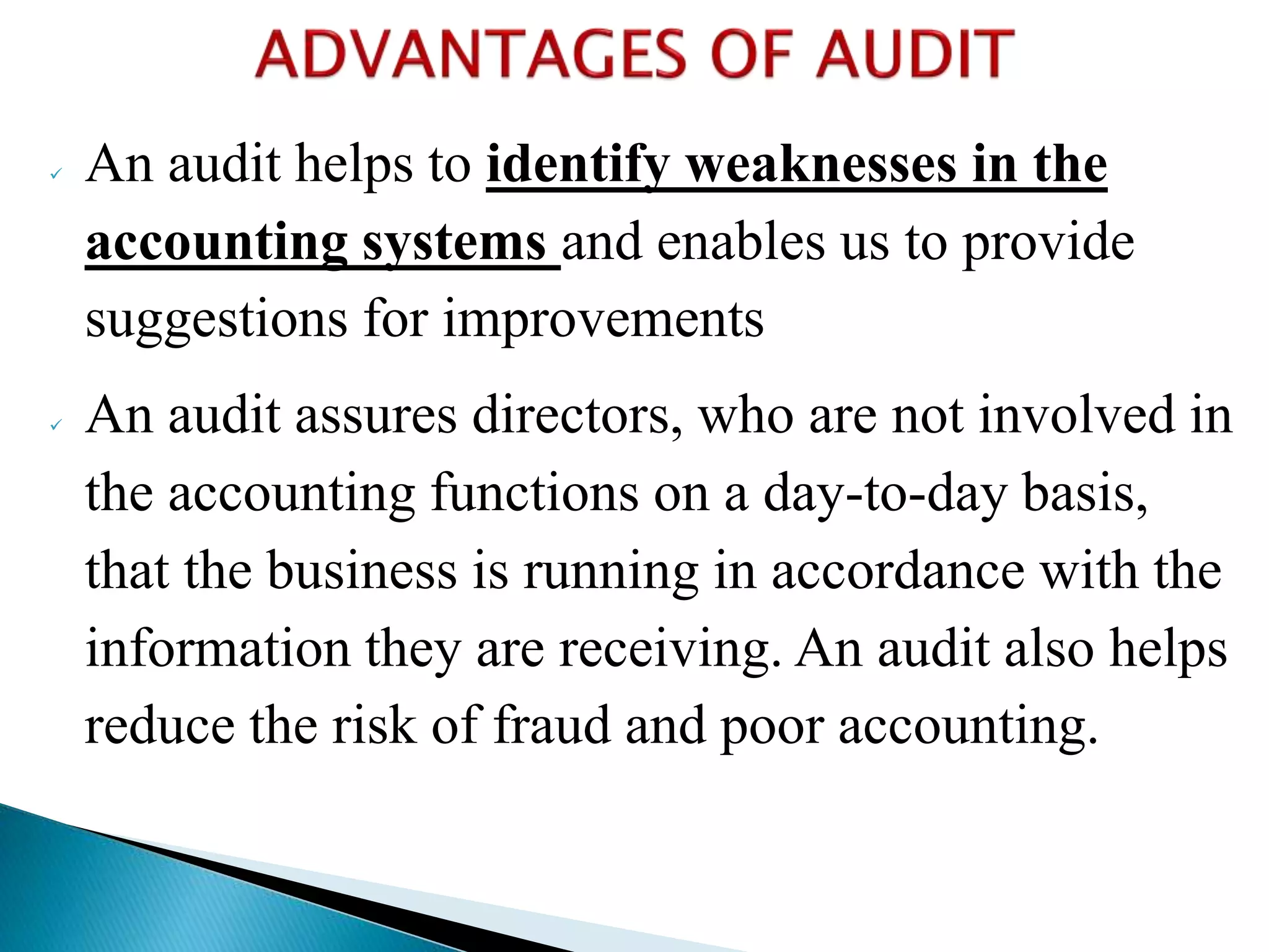  An audit helps to identify weaknesses in the
accounting systems and enables us to provide
suggestions for improvements
 An audit assures directors, who are not involved in
the accounting functions on a day-to-day basis,
that the business is running in accordance with the
information they are receiving. An audit also helps
reduce the risk of fraud and poor accounting.
 