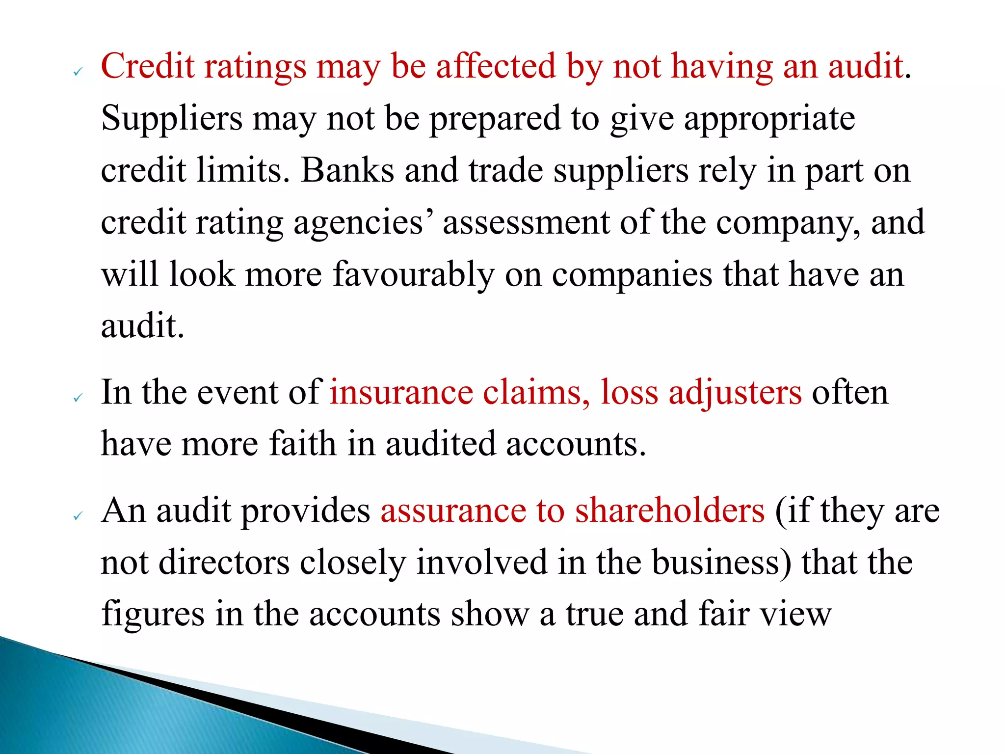  Credit ratings may be affected by not having an audit.
Suppliers may not be prepared to give appropriate
credit limits. Banks and trade suppliers rely in part on
credit rating agencies’ assessment of the company, and
will look more favourably on companies that have an
audit.
 In the event of insurance claims, loss adjusters often
have more faith in audited accounts.
 An audit provides assurance to shareholders (if they are
not directors closely involved in the business) that the
figures in the accounts show a true and fair view
 