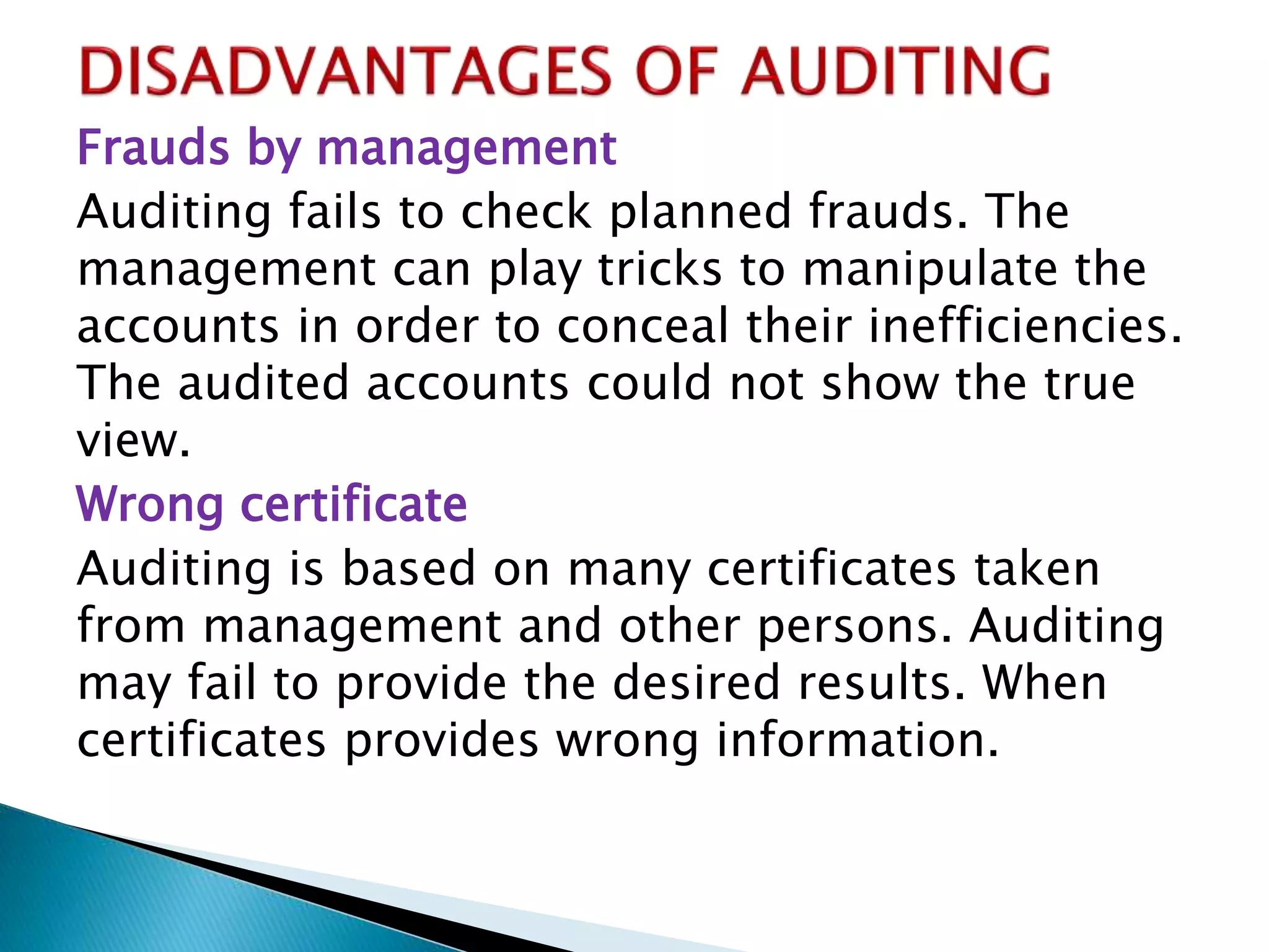 Frauds by management
Auditing fails to check planned frauds. The
management can play tricks to manipulate the
accounts in order to conceal their inefficiencies.
The audited accounts could not show the true
view.
Wrong certificate
Auditing is based on many certificates taken
from management and other persons. Auditing
may fail to provide the desired results. When
certificates provides wrong information.
 