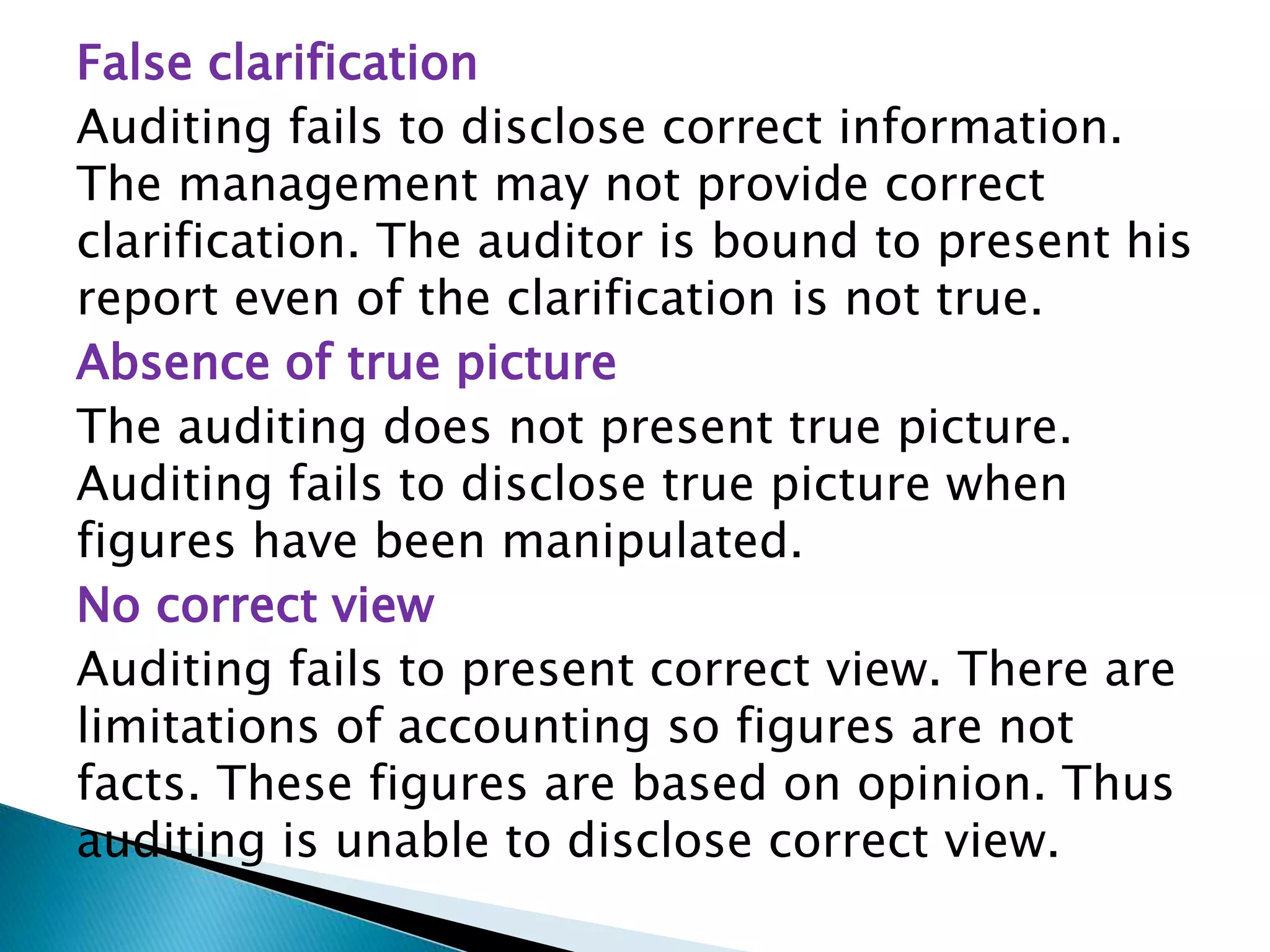 False clarification
Auditing fails to disclose correct information.
The management may not provide correct
clarification. The auditor is bound to present his
report even of the clarification is not true.
Absence of true picture
The auditing does not present true picture.
Auditing fails to disclose true picture when
figures have been manipulated.
No correct view
Auditing fails to present correct view. There are
limitations of accounting so figures are not
facts. These figures are based on opinion. Thus
auditing is unable to disclose correct view.
 