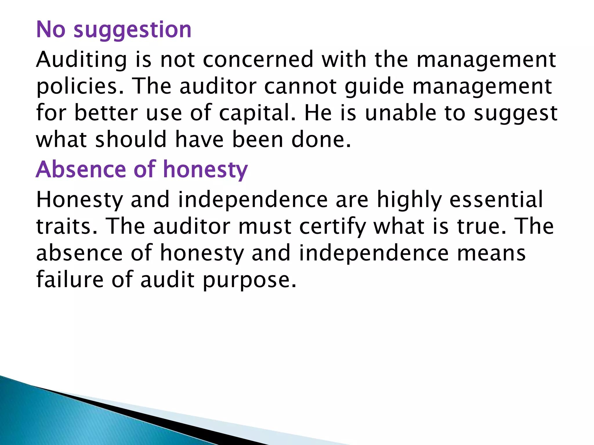 No suggestion
Auditing is not concerned with the management
policies. The auditor cannot guide management
for better use of capital. He is unable to suggest
what should have been done.
Absence of honesty
Honesty and independence are highly essential
traits. The auditor must certify what is true. The
absence of honesty and independence means
failure of audit purpose.
 