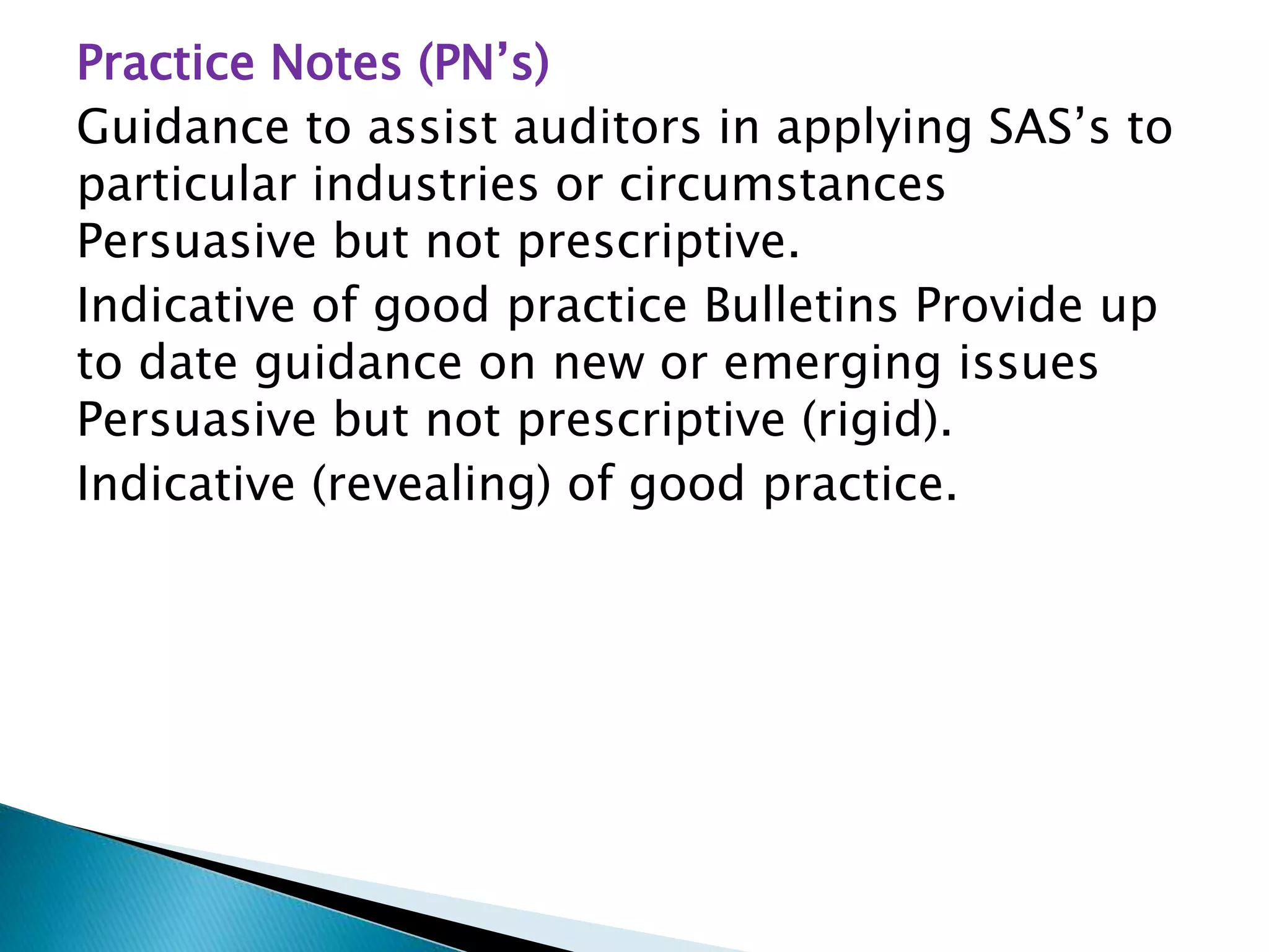 Practice Notes (PN’s)
Guidance to assist auditors in applying SAS’s to
particular industries or circumstances
Persuasive but not prescriptive.
Indicative of good practice Bulletins Provide up
to date guidance on new or emerging issues
Persuasive but not prescriptive (rigid).
Indicative (revealing) of good practice.
 