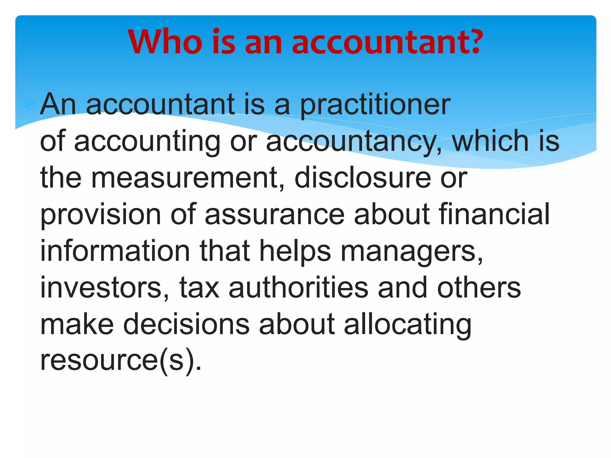 An accountant is a practitioner
of accounting or accountancy, which is
the measurement, disclosure or
provision of assurance about financial
information that helps managers,
investors, tax authorities and others
make decisions about allocating
resource(s).
Who is an accountant?
 