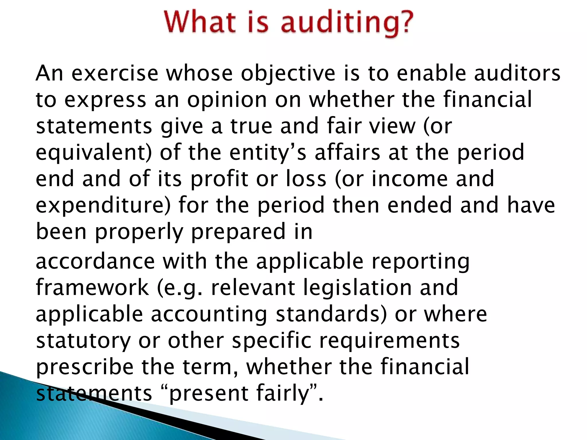 An exercise whose objective is to enable auditors
to express an opinion on whether the financial
statements give a true and fair view (or
equivalent) of the entity’s affairs at the period
end and of its profit or loss (or income and
expenditure) for the period then ended and have
been properly prepared in
accordance with the applicable reporting
framework (e.g. relevant legislation and
applicable accounting standards) or where
statutory or other specific requirements
prescribe the term, whether the financial
statements “present fairly”.
 
