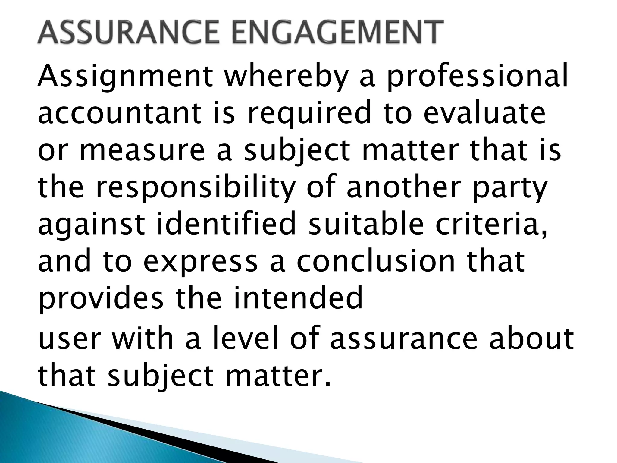 Assignment whereby a professional
accountant is required to evaluate
or measure a subject matter that is
the responsibility of another party
against identified suitable criteria,
and to express a conclusion that
provides the intended
user with a level of assurance about
that subject matter.
 