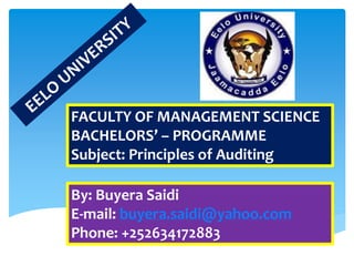 FACULTY OF MANAGEMENT SCIENCE
BACHELORS’ – PROGRAMME
Subject: Principles of Auditing
By: Buyera Saidi
E-mail: buyera.saidi@yahoo.com
Phone: +252634172883
 