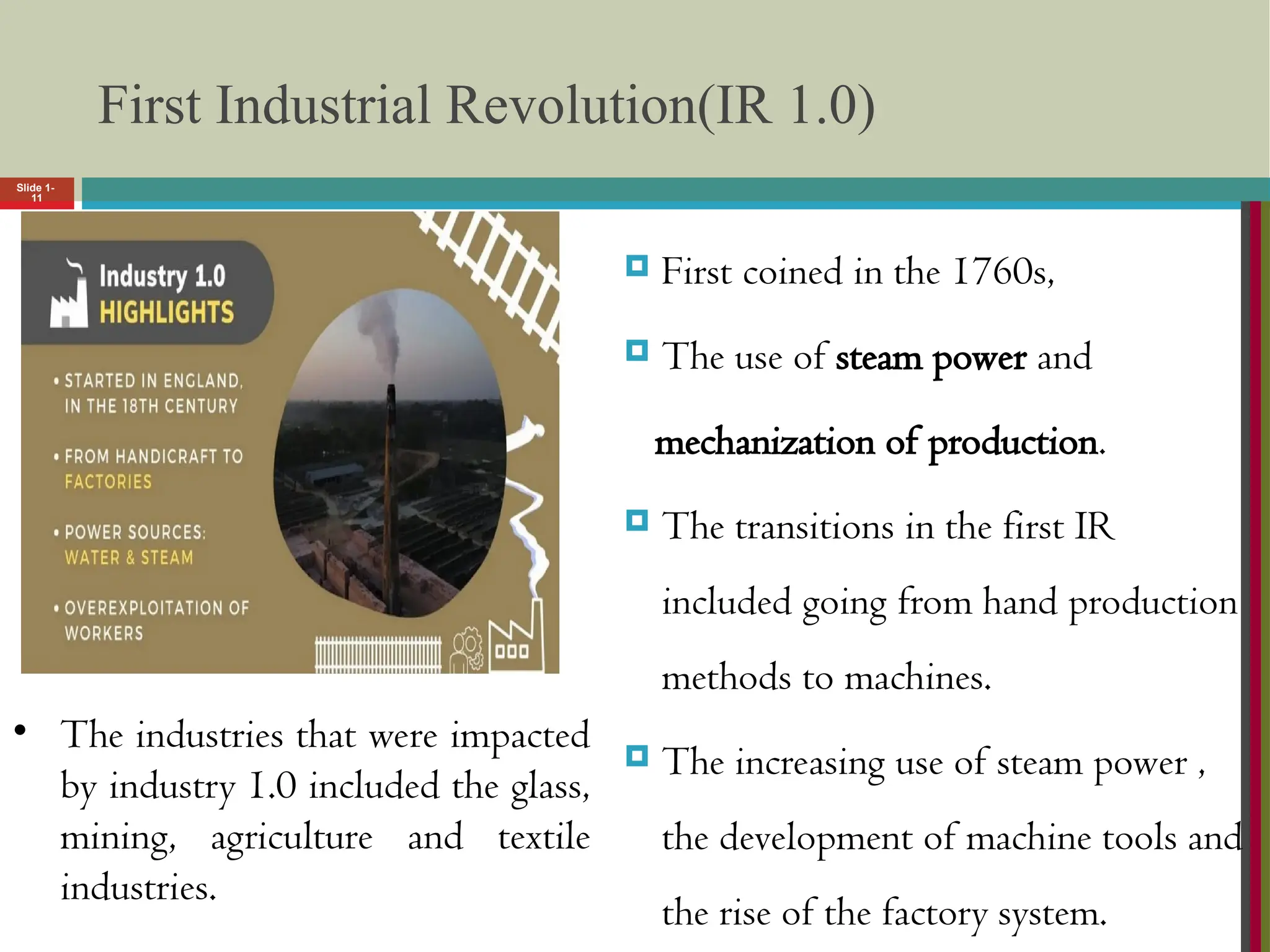 Slide 1-
11
First Industrial Revolution(IR 1.0)
 First coined in the 1760s,
 The use of steam power and
mechanization of production.
 The transitions in the first IR
included going from hand production
methods to machines.
 The increasing use of steam power ,
the development of machine tools and
the rise of the factory system.
• The industries that were impacted
by industry 1.0 included the glass,
mining, agriculture and textile
industries.
 