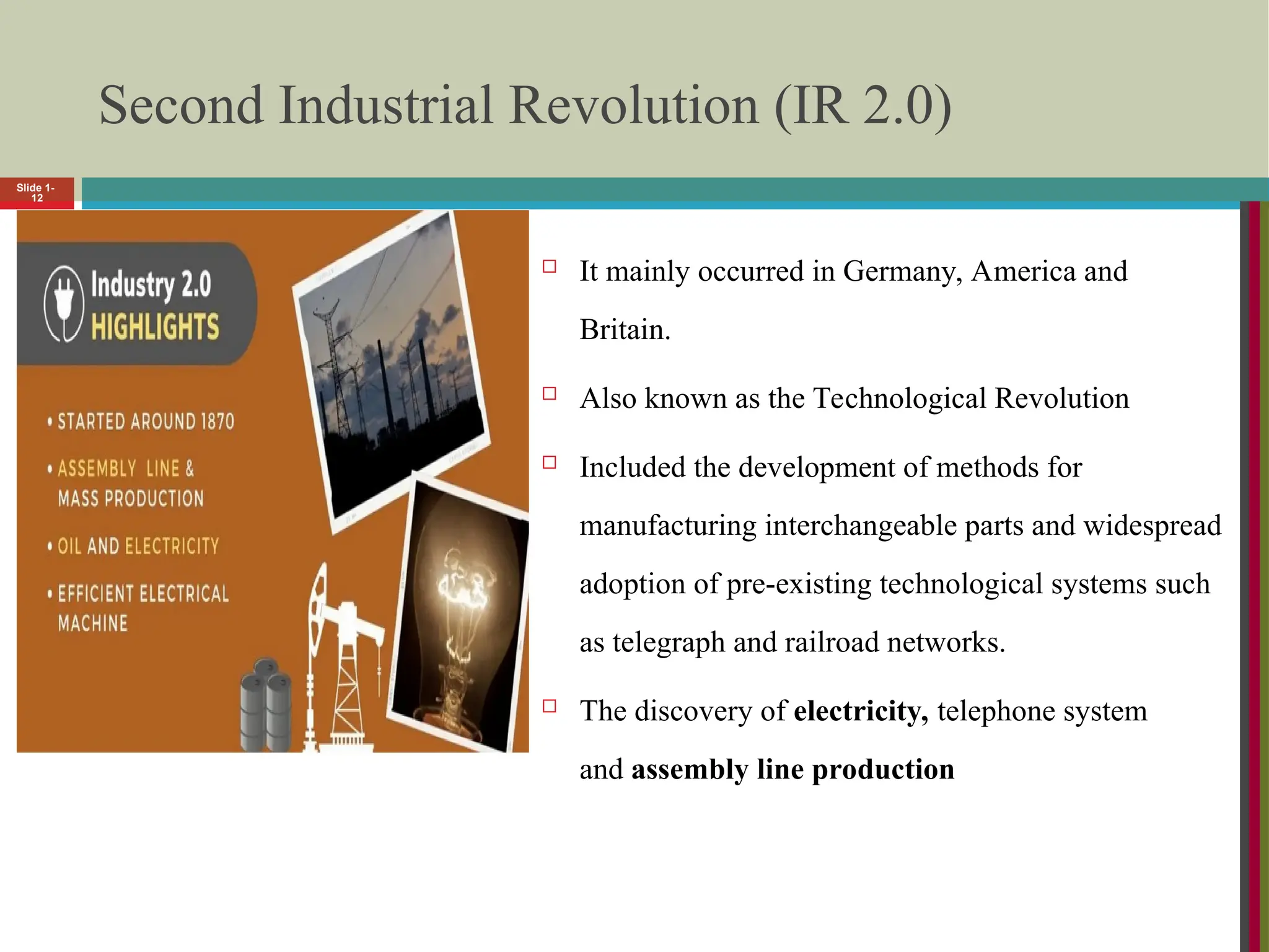 Slide 1-
12
Second Industrial Revolution (IR 2.0)
 It mainly occurred in Germany, America and
Britain.
 Also known as the Technological Revolution
 Included the development of methods for
manufacturing interchangeable parts and widespread
adoption of pre-existing technological systems such
as telegraph and railroad networks.
 The discovery of electricity, telephone system
and assembly line production
 