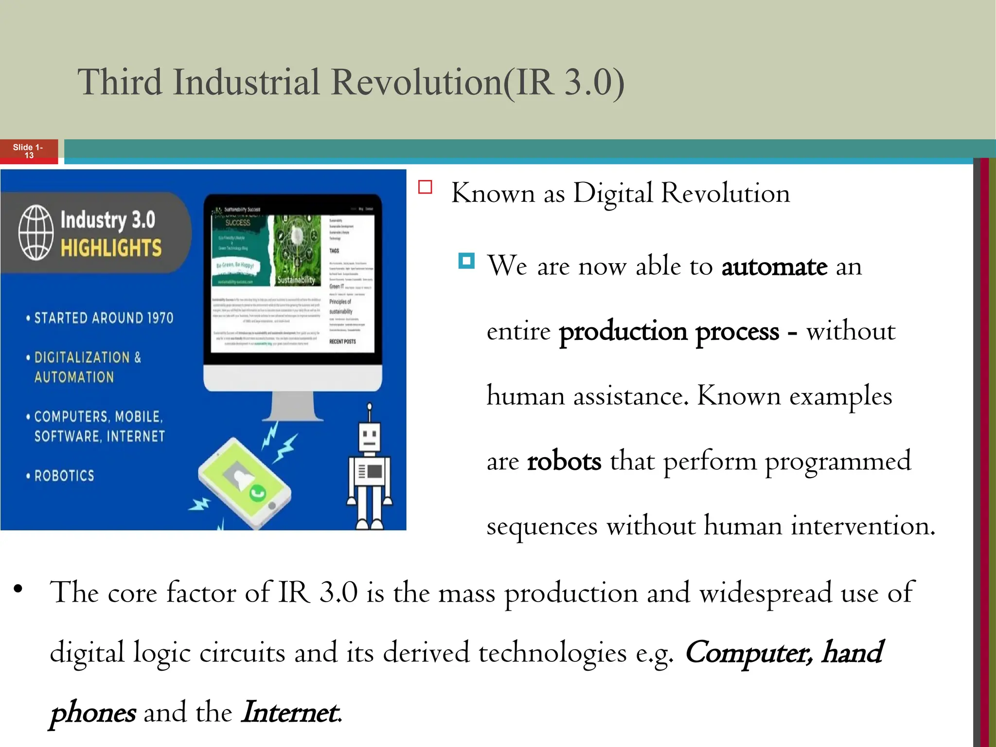 Slide 1-
13
Third Industrial Revolution(IR 3.0)
 Known as Digital Revolution
 We are now able to automate an
entire production process - without
human assistance. Known examples
are robots that perform programmed
sequences without human intervention.
• The core factor of IR 3.0 is the mass production and widespread use of
digital logic circuits and its derived technologies e.g. Computer, hand
phones and the Internet.
 
