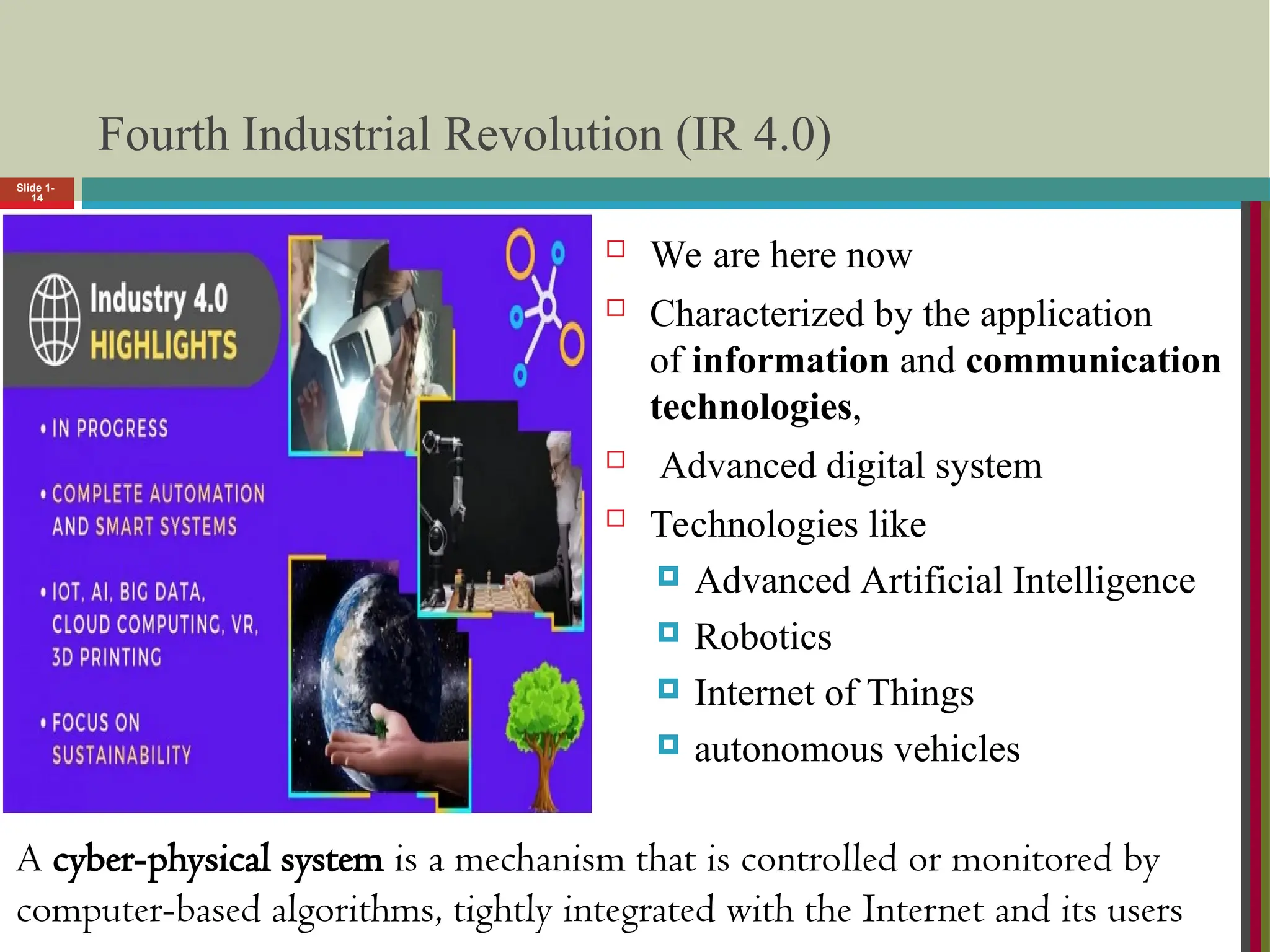 Slide 1-
14
Fourth Industrial Revolution (IR 4.0)
 We are here now
 Characterized by the application
of information and communication
technologies,
 Advanced digital system
 Technologies like
 Advanced Artificial Intelligence
 Robotics
 Internet of Things
 autonomous vehicles
A cyber-physical system is a mechanism that is controlled or monitored by
computer-based algorithms, tightly integrated with the Internet and its users
 