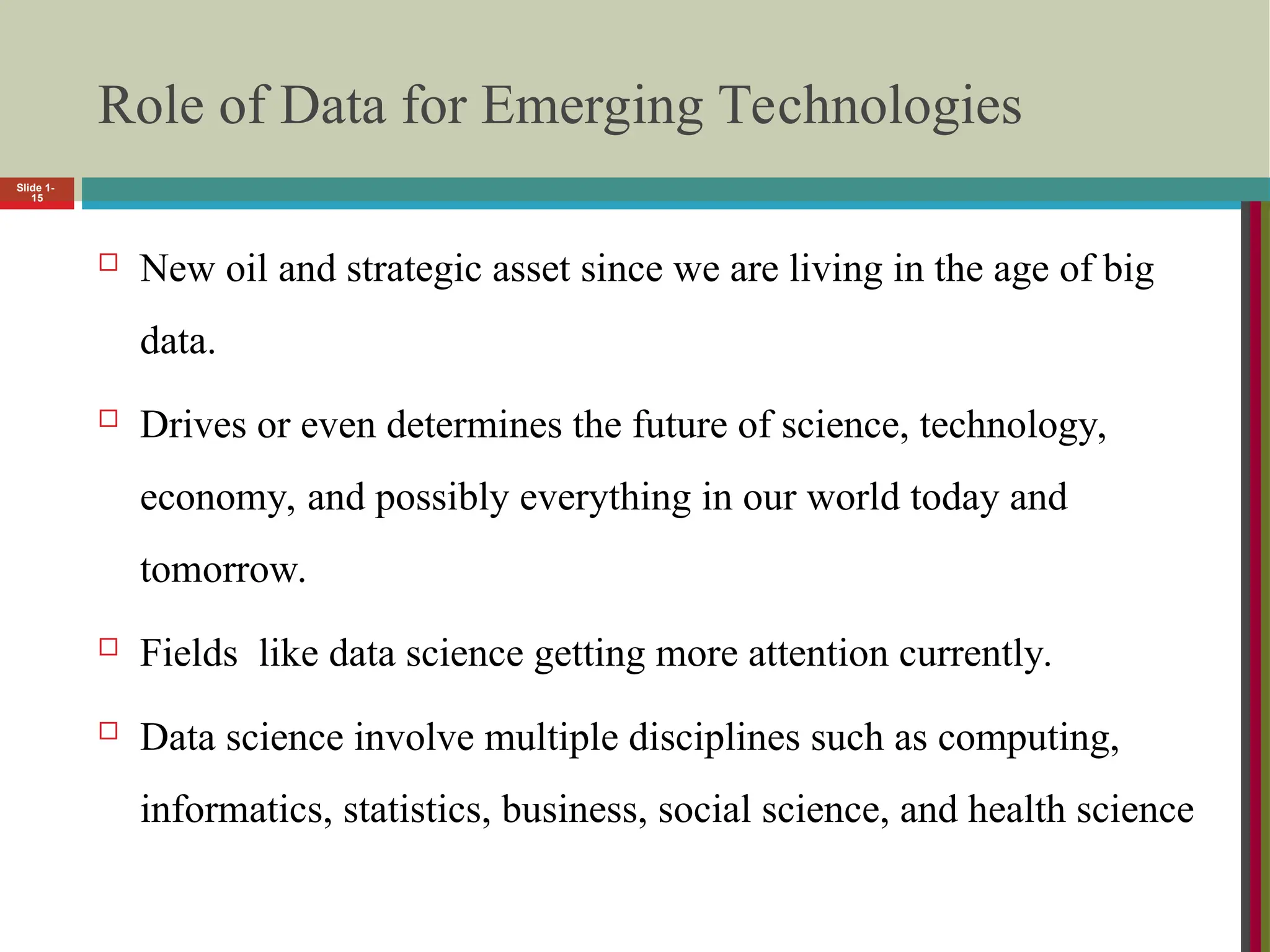 Role of Data for Emerging Technologies
 New oil and strategic asset since we are living in the age of big
data.
 Drives or even determines the future of science, technology,
economy, and possibly everything in our world today and
tomorrow.
 Fields like data science getting more attention currently.
 Data science involve multiple disciplines such as computing,
informatics, statistics, business, social science, and health science
Slide 1-
15
 