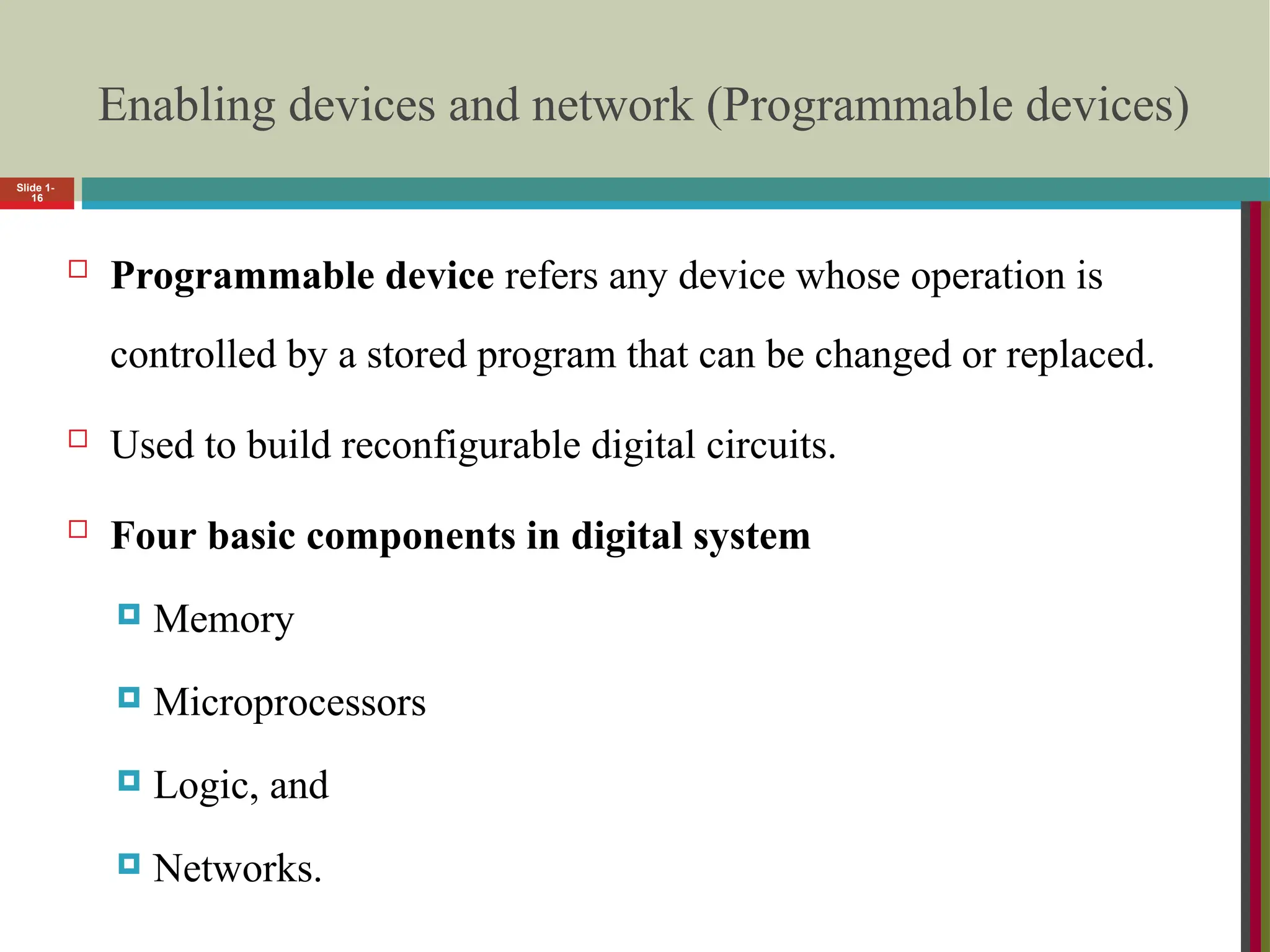 Enabling devices and network (Programmable devices)
 Programmable device refers any device whose operation is
controlled by a stored program that can be changed or replaced.
 Used to build reconfigurable digital circuits.
 Four basic components in digital system
 Memory
 Microprocessors
 Logic, and
 Networks.
Slide 1-
16
 