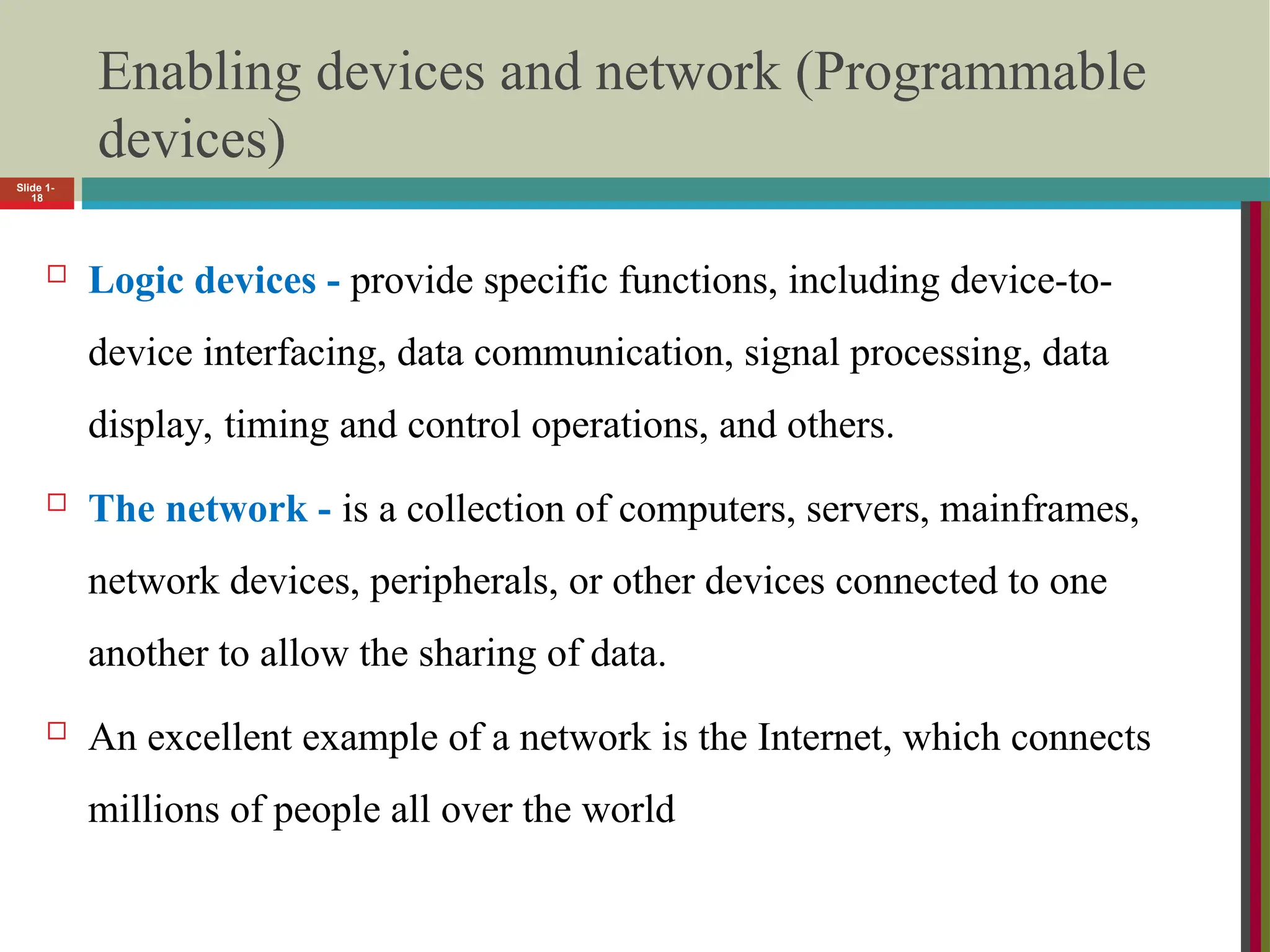 Enabling devices and network (Programmable
devices)
 Logic devices - provide specific functions, including device-to-
device interfacing, data communication, signal processing, data
display, timing and control operations, and others.
 The network - is a collection of computers, servers, mainframes,
network devices, peripherals, or other devices connected to one
another to allow the sharing of data.
 An excellent example of a network is the Internet, which connects
millions of people all over the world
Slide 1-
18
 