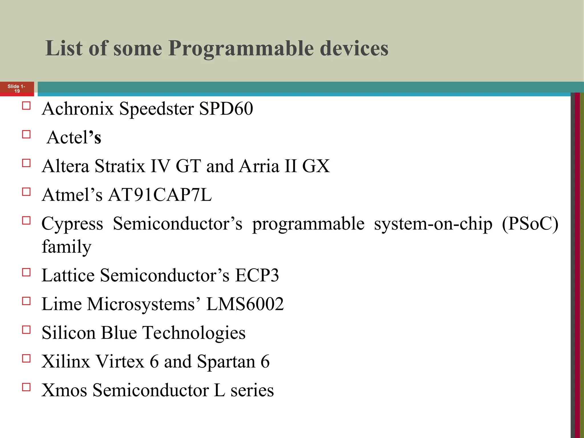 List of some Programmable devices
 Achronix Speedster SPD60
 Actel’s
 Altera Stratix IV GT and Arria II GX
 Atmel’s AT91CAP7L
 Cypress Semiconductor’s programmable system-on-chip (PSoC)
family
 Lattice Semiconductor’s ECP3
 Lime Microsystems’ LMS6002
 Silicon Blue Technologies
 Xilinx Virtex 6 and Spartan 6
 Xmos Semiconductor L series
Slide 1-
19
 