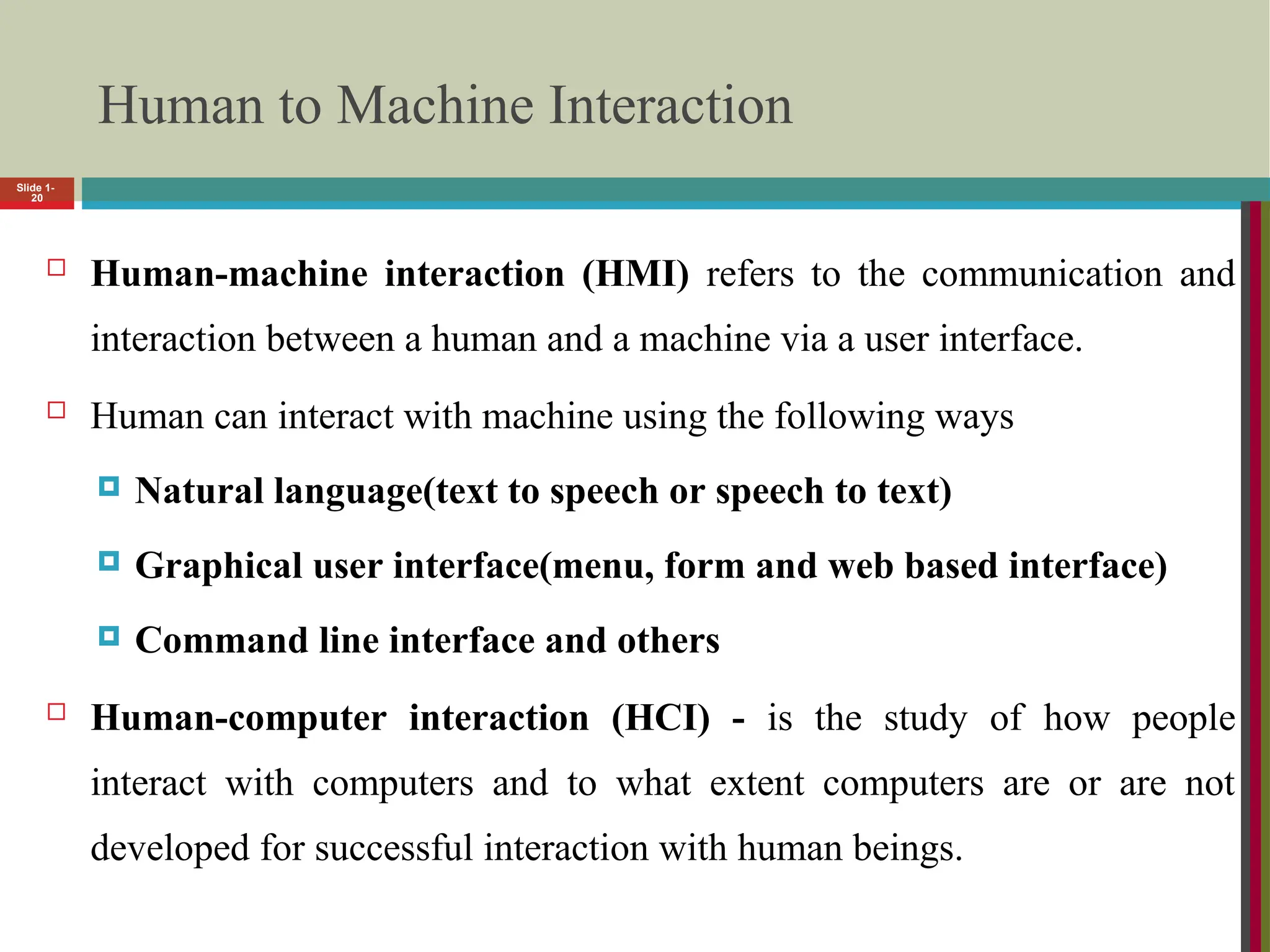 Human to Machine Interaction
 Human-machine interaction (HMI) refers to the communication and
interaction between a human and a machine via a user interface.
 Human can interact with machine using the following ways
 Natural language(text to speech or speech to text)
 Graphical user interface(menu, form and web based interface)
 Command line interface and others
 Human-computer interaction (HCI) - is the study of how people
interact with computers and to what extent computers are or are not
developed for successful interaction with human beings.
Slide 1-
20
 