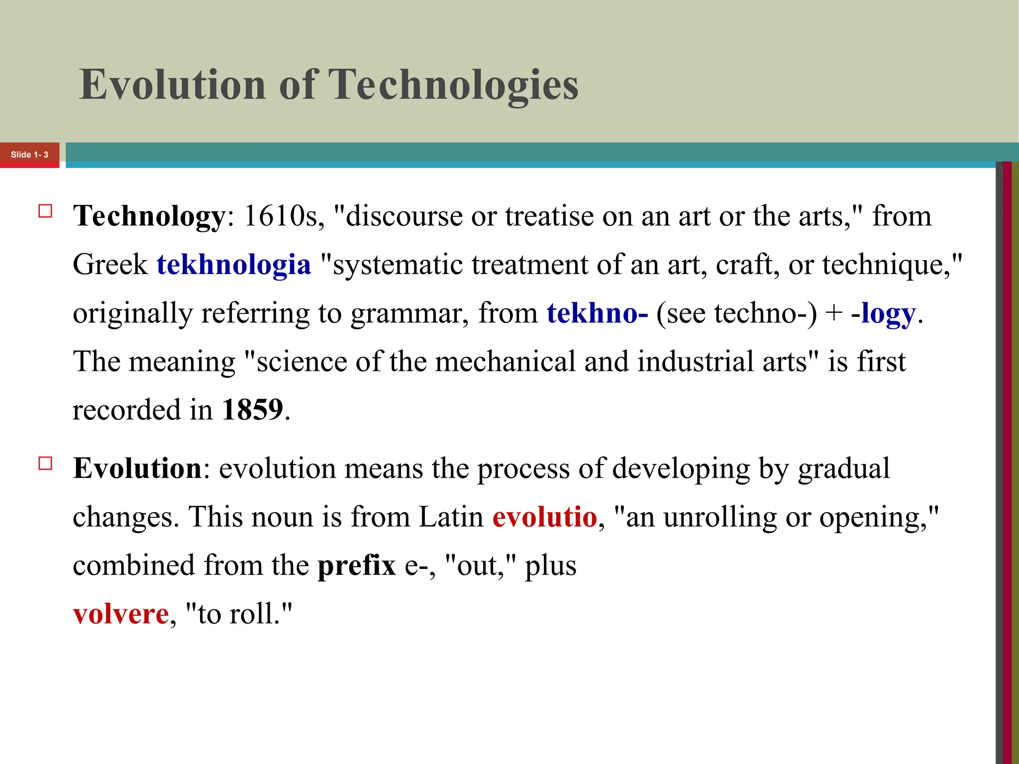 Evolution of Technologies
 Technology: 1610s, "discourse or treatise on an art or the arts," from
Greek tekhnologia "systematic treatment of an art, craft, or technique,"
originally referring to grammar, from tekhno- (see techno-) + -logy.
The meaning "science of the mechanical and industrial arts" is first
recorded in 1859.
 Evolution: evolution means the process of developing by gradual
changes. This noun is from Latin evolutio, "an unrolling or opening,"
combined from the prefix e-, "out," plus
volvere, "to roll."
Slide 1- 3
 