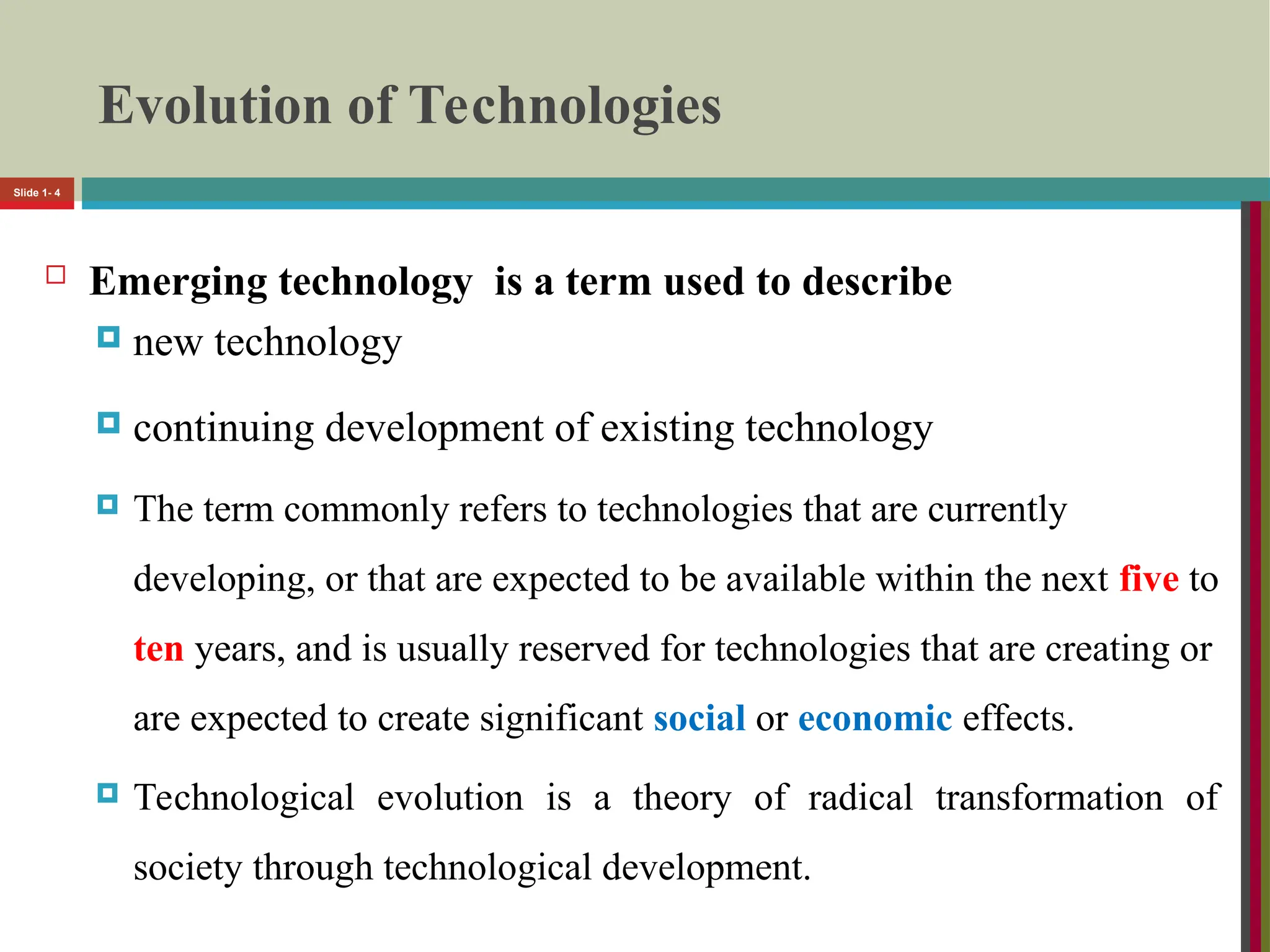 Evolution of Technologies
 Emerging technology is a term used to describe
 new technology
 continuing development of existing technology
 The term commonly refers to technologies that are currently
developing, or that are expected to be available within the next five to
ten years, and is usually reserved for technologies that are creating or
are expected to create significant social or economic effects.
 Technological evolution is a theory of radical transformation of
society through technological development.
Slide 1- 4
 