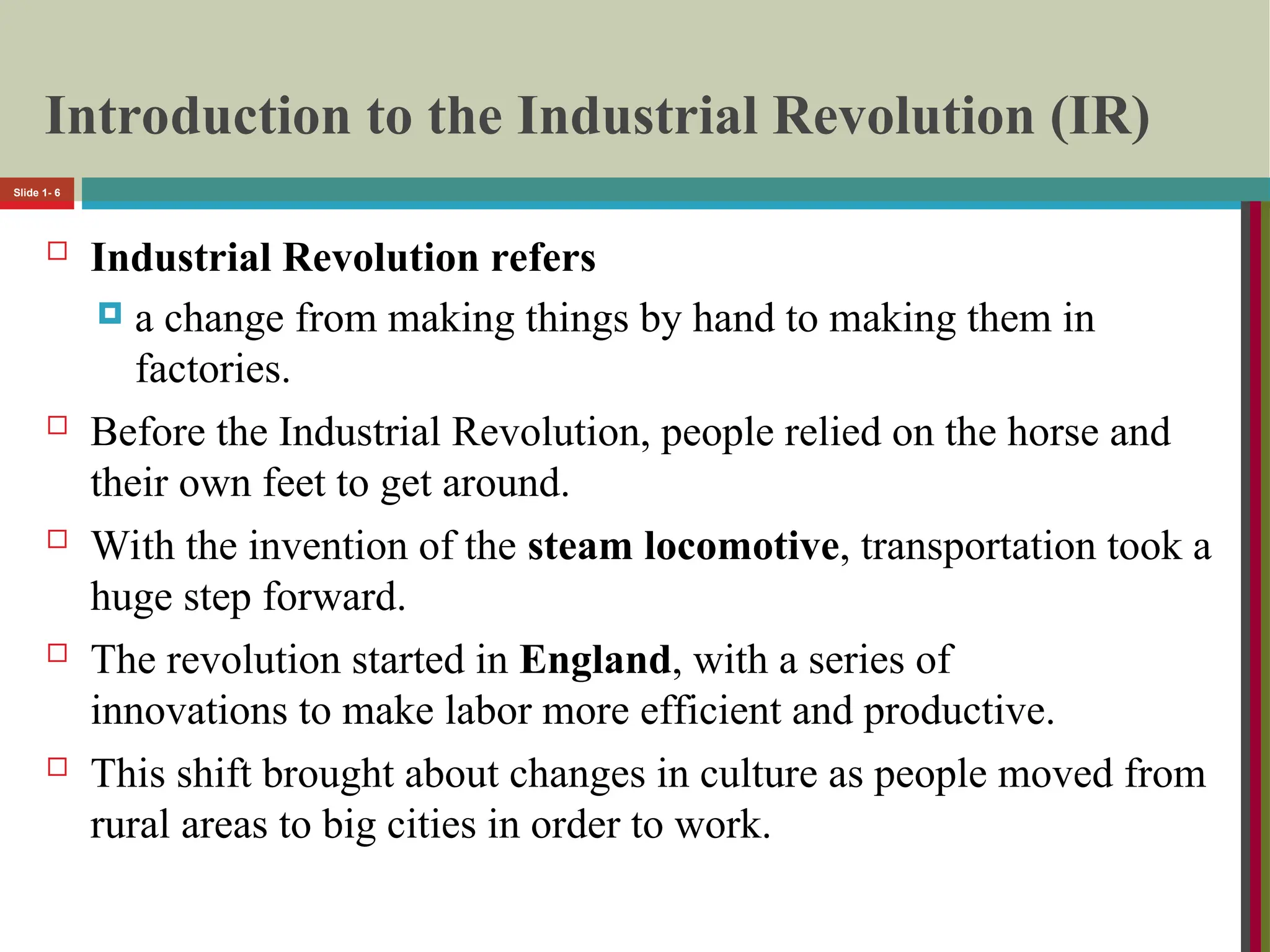 Introduction to the Industrial Revolution (IR)
 Industrial Revolution refers
 a change from making things by hand to making them in
factories.
 Before the Industrial Revolution, people relied on the horse and
their own feet to get around.
 With the invention of the steam locomotive, transportation took a
huge step forward.
 The revolution started in England, with a series of
innovations to make labor more efficient and productive.
 This shift brought about changes in culture as people moved from
rural areas to big cities in order to work.
Slide 1- 6
 