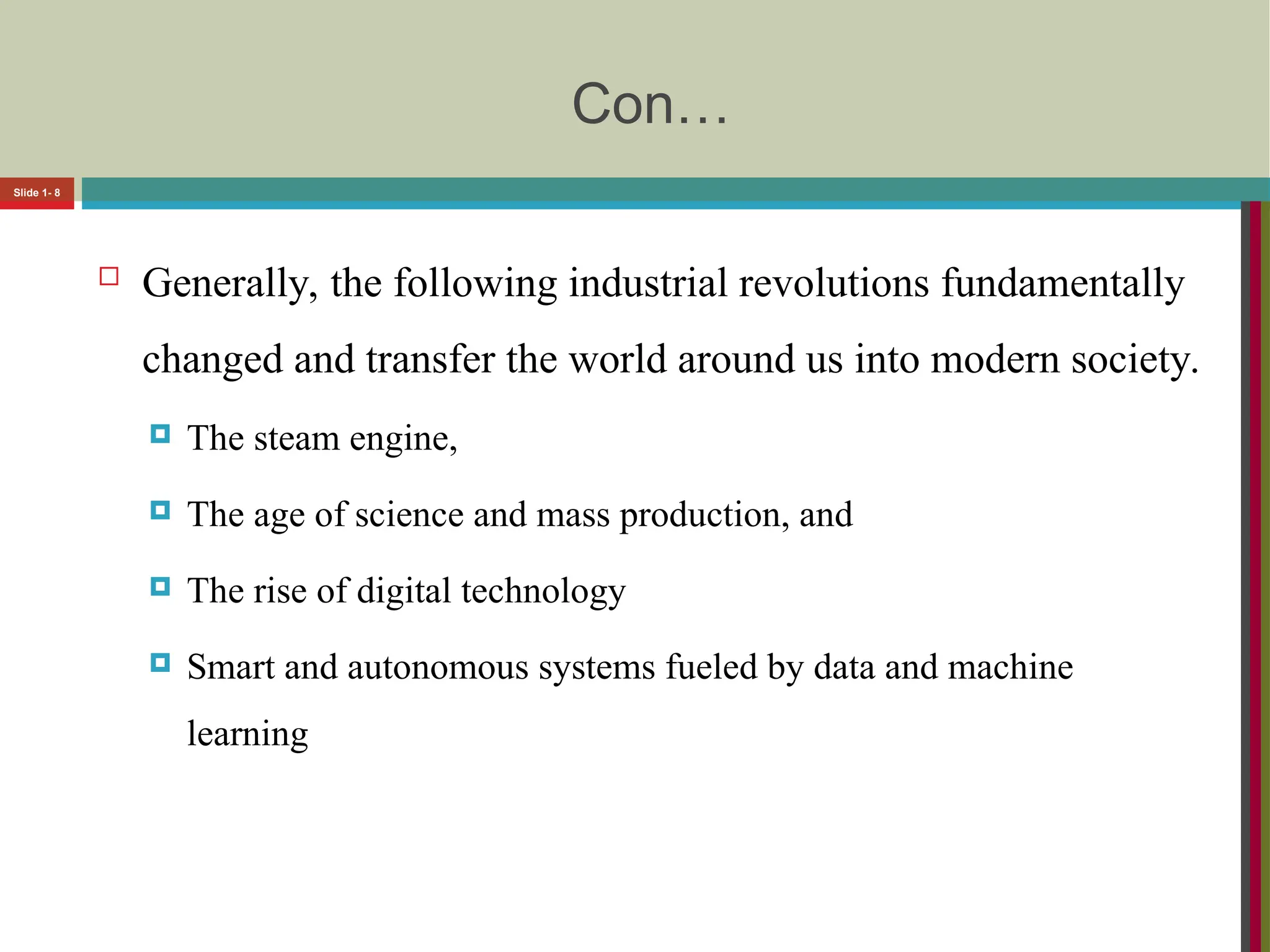 Con…
 Generally, the following industrial revolutions fundamentally
changed and transfer the world around us into modern society.
 The steam engine,
 The age of science and mass production, and
 The rise of digital technology
 Smart and autonomous systems fueled by data and machine
learning
Slide 1- 8
 