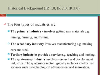 Historical Background (IR 1.0, IR 2.0, IR 3.0)
 The four types of industries are:
 The primary industry - involves getting raw materials e.g.
mining, farming, and fishing.
 The secondary industry involves manufacturing e.g. making
cars and steel.
 Tertiary industries provide a service e.g. teaching and nursing.
 The quaternary industry involves research and development
industries. The quaternary sector typically includes intellectual
services such as technological advancement and innovation.
Slide 1-
10
 