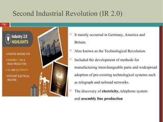 Slide 1-
12
Second Industrial Revolution (IR 2.0)
 It mainly occurred in Germany, America and
Britain.
 Also known as the Technological Revolution
 Included the development of methods for
manufacturing interchangeable parts and widespread
adoption of pre-existing technological systems such
as telegraph and railroad networks.
 The discovery of electricity, telephone system
and assembly line production
 