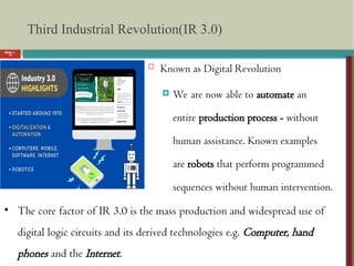 Slide 1-
13
Third Industrial Revolution(IR 3.0)
 Known as Digital Revolution
 We are now able to automate an
entire production process - without
human assistance. Known examples
are robots that perform programmed
sequences without human intervention.
• The core factor of IR 3.0 is the mass production and widespread use of
digital logic circuits and its derived technologies e.g. Computer, hand
phones and the Internet.
 