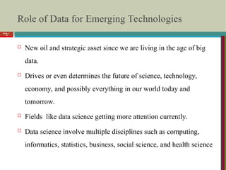 Role of Data for Emerging Technologies
 New oil and strategic asset since we are living in the age of big
data.
 Drives or even determines the future of science, technology,
economy, and possibly everything in our world today and
tomorrow.
 Fields like data science getting more attention currently.
 Data science involve multiple disciplines such as computing,
informatics, statistics, business, social science, and health science
Slide 1-
15
 
