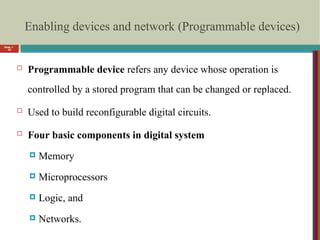 Enabling devices and network (Programmable devices)
 Programmable device refers any device whose operation is
controlled by a stored program that can be changed or replaced.
 Used to build reconfigurable digital circuits.
 Four basic components in digital system
 Memory
 Microprocessors
 Logic, and
 Networks.
Slide 1-
16
 