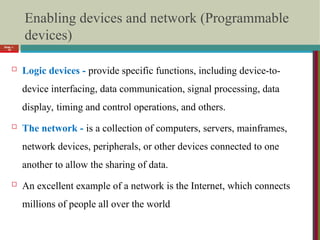 Enabling devices and network (Programmable
devices)
 Logic devices - provide specific functions, including device-to-
device interfacing, data communication, signal processing, data
display, timing and control operations, and others.
 The network - is a collection of computers, servers, mainframes,
network devices, peripherals, or other devices connected to one
another to allow the sharing of data.
 An excellent example of a network is the Internet, which connects
millions of people all over the world
Slide 1-
18
 