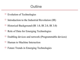 Outline
 Evolution of Technologies
 Introduction to the Industrial Revolution (IR)
 Historical Background (IR 1.0, IR 2.0, IR 3.0)
 Role of Data for Emerging Technologies
 Enabling devices and network (Programmable devices)
 Human to Machine Interaction
 Future Trends in Emerging Technologies
Slide 1- 2
 