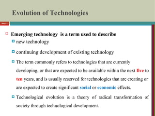 Evolution of Technologies
 Emerging technology is a term used to describe
 new technology
 continuing development of existing technology
 The term commonly refers to technologies that are currently
developing, or that are expected to be available within the next five to
ten years, and is usually reserved for technologies that are creating or
are expected to create significant social or economic effects.
 Technological evolution is a theory of radical transformation of
society through technological development.
Slide 1- 4
 