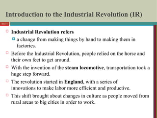 Introduction to the Industrial Revolution (IR)
 Industrial Revolution refers
 a change from making things by hand to making them in
factories.
 Before the Industrial Revolution, people relied on the horse and
their own feet to get around.
 With the invention of the steam locomotive, transportation took a
huge step forward.
 The revolution started in England, with a series of
innovations to make labor more efficient and productive.
 This shift brought about changes in culture as people moved from
rural areas to big cities in order to work.
Slide 1- 6
 