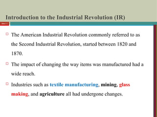 Introduction to the Industrial Revolution (IR)
 The American Industrial Revolution commonly referred to as
the Second Industrial Revolution, started between 1820 and
1870.
 The impact of changing the way items was manufactured had a
wide reach.
 Industries such as textile manufacturing, mining, glass
making, and agriculture all had undergone changes.
Slide 1- 7
 