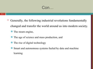 Con…
 Generally, the following industrial revolutions fundamentally
changed and transfer the world around us into modern society.
 The steam engine,
 The age of science and mass production, and
 The rise of digital technology
 Smart and autonomous systems fueled by data and machine
learning
Slide 1- 8
 
