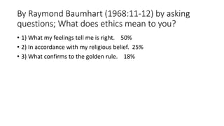 By Raymond Baumhart (1968:11-12) by asking
questions; What does ethics mean to you?
• 1) What my feelings tell me is right. 50%
• 2) In accordance with my religious belief. 25%
• 3) What confirms to the golden rule. 18%
 