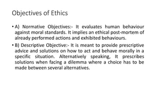 Objectives of Ethics
• A) Normative Objectives:- It evaluates human behaviour
against moral standards. It implies an ethical post-mortem of
already performed actions and exhibited behaviours.
• B) Descriptive Objective:- It is meant to provide prescriptive
advice and solutions on how to act and behave morally in a
specific situation. Alternatively speaking, It prescribes
solutions when facing a dilemma where a choice has to be
made between several alternatives.
 