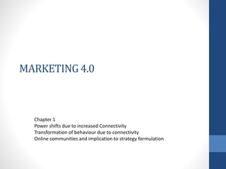 MARKETING 4.0
Chapter 1
Power shifts due to increased Connectivity
Transformation of behaviour due to connectivity
Online communities and implication to strategy formulation
 