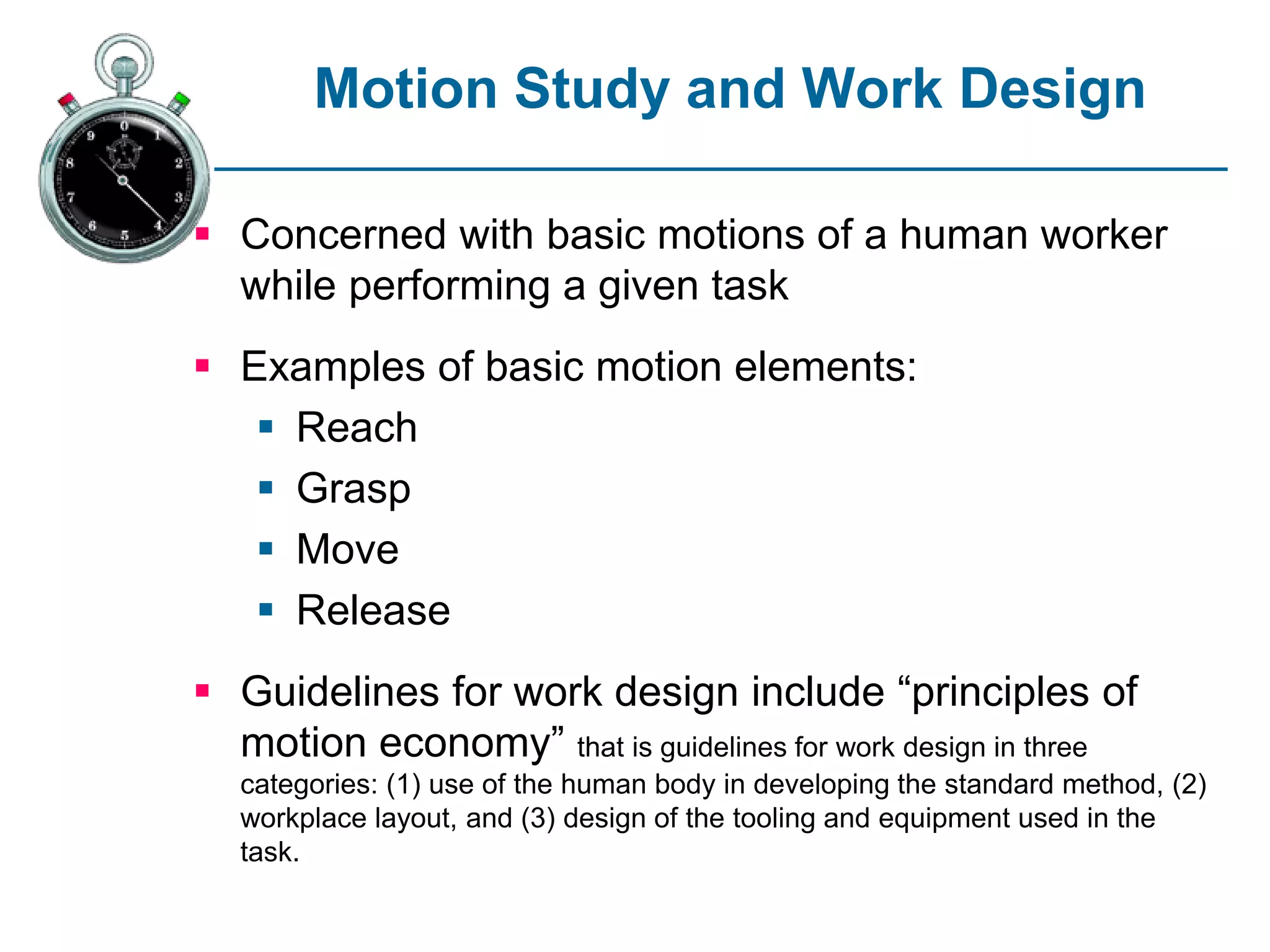 Motion Study and Work Design
 Concerned with basic motions of a human worker
while performing a given task
 Examples of basic motion elements:
 Reach
 Grasp
 Move
 Release
 Guidelines for work design include “principles of
motion economy” that is guidelines for work design in three
categories: (1) use of the human body in developing the standard method, (2)
workplace layout, and (3) design of the tooling and equipment used in the
task.
 