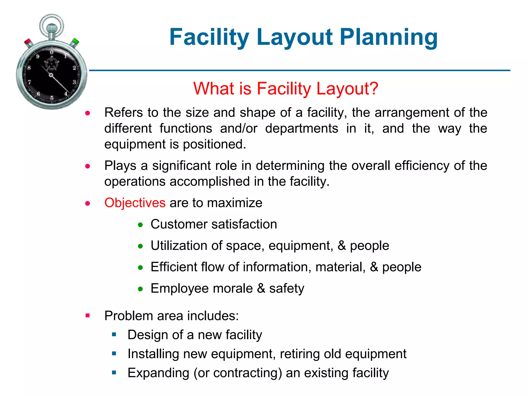 Facility Layout Planning
What is Facility Layout?
 Refers to the size and shape of a facility, the arrangement of the
different functions and/or departments in it, and the way the
equipment is positioned.
 Plays a significant role in determining the overall efficiency of the
operations accomplished in the facility.
 Objectives are to maximize
 Customer satisfaction
 Utilization of space, equipment, & people
 Efficient flow of information, material, & people
 Employee morale & safety
 Problem area includes:
 Design of a new facility
 Installing new equipment, retiring old equipment
 Expanding (or contracting) an existing facility
 