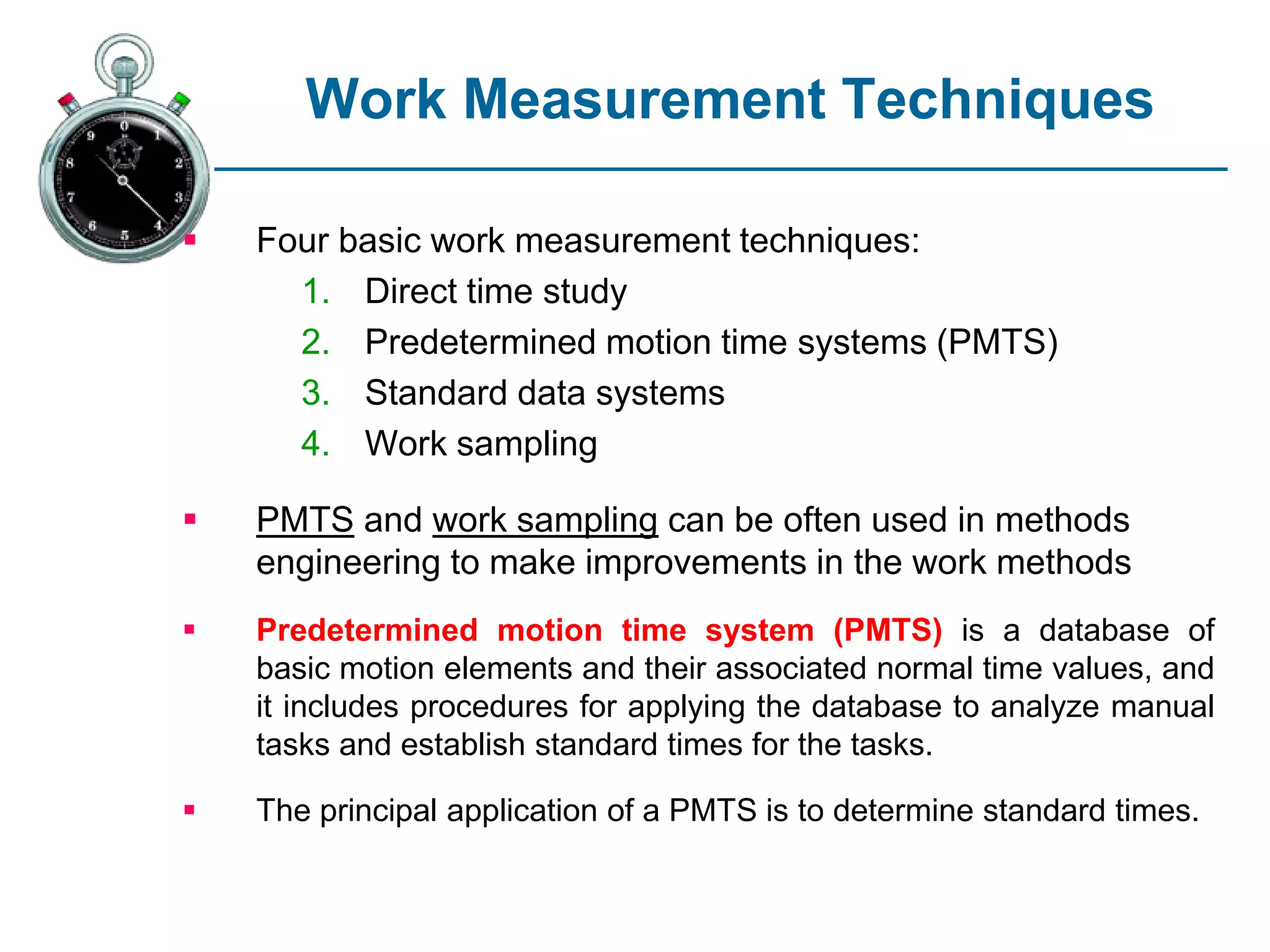 Work Measurement Techniques
 Four basic work measurement techniques:
1. Direct time study
2. Predetermined motion time systems (PMTS)
3. Standard data systems
4. Work sampling
 PMTS and work sampling can be often used in methods
engineering to make improvements in the work methods
 Predetermined motion time system (PMTS) is a database of
basic motion elements and their associated normal time values, and
it includes procedures for applying the database to analyze manual
tasks and establish standard times for the tasks.
 The principal application of a PMTS is to determine standard times.
 
